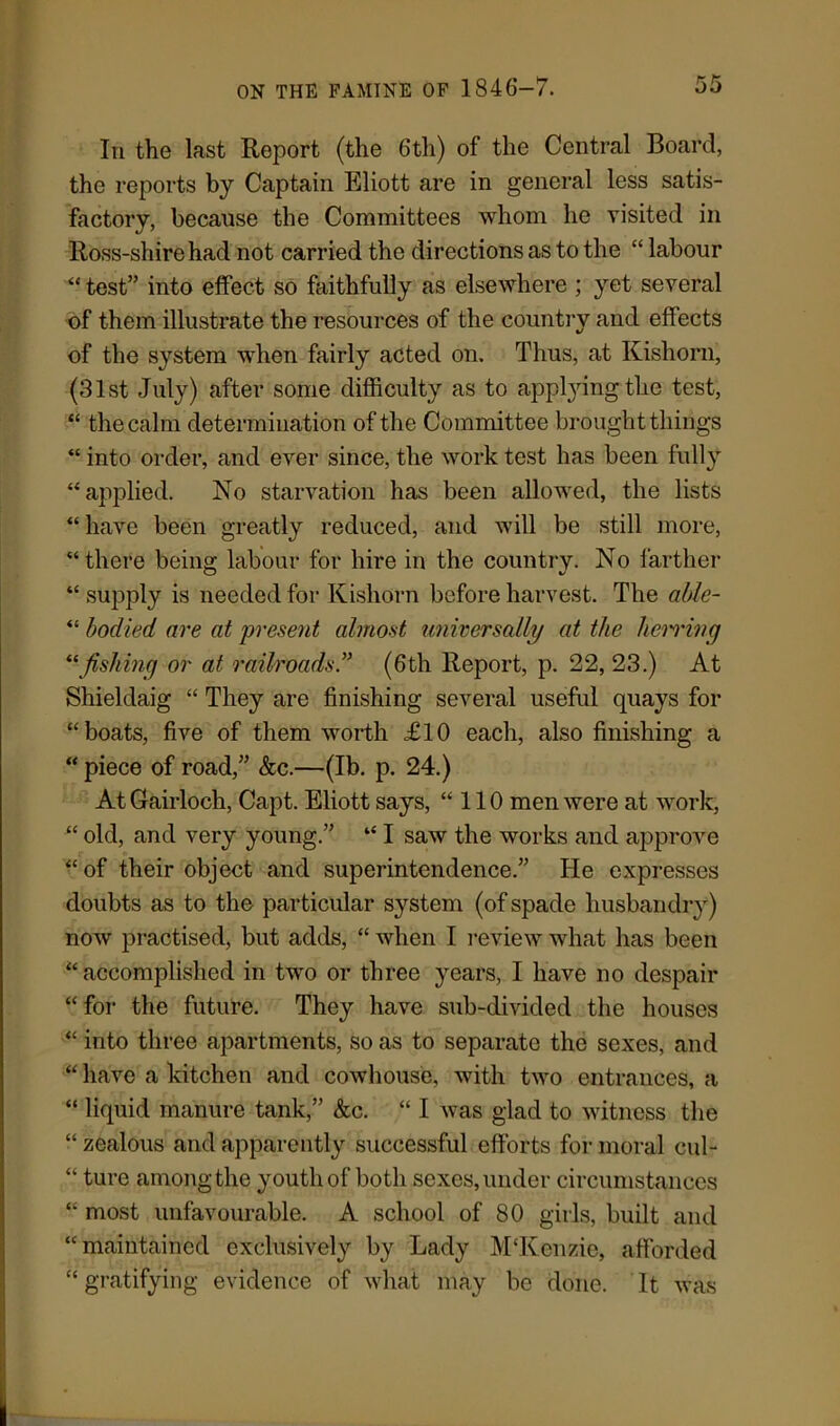 In the last Report (the 6th) of the Central Board, the reports by Captain Eliott are in general less satis- factory, because the Committees whom he visited in Ross-shirehad not carried the directions as to the “ labour “ test” into effect so faithfully as elsewhere ; yet several of them illustrate the resources of the country and effects of the system when fairly acted on. Thus, at Kisliorn, (31st July) after some difficulty as to applying;the test, “ the calm determination of the Committee brought things “ into order, and ever since, the work test has been fully “applied. No starvation has been allowed, the lists “ have been greatly reduced, and will be still more, “there being labour for hire in the country. No farther “ supply is needed for Kishorn before harvest. The able- “ bodied are at present almost universally at the herring “fishing or at railroads.” (6th Report, p. 22, 23.) At Shieldaig “ They are finishing several useful quays for “boats, five of them worth £10 each, also finishing a “ piece of road,” &c.—(lb. p. 24.) At Gairloch, Capt. Eliott says, “110 men were at work, “ old, and very young.” “ I saw the works and approve “of their object and superintendence.” He expresses doubts as to the particular system (of spade husbandry) now practised, but adds, “ when I review what has been “ accomplished in two or three years, I have no despair “for the future. They have sub-divided the houses “ into three apartments, so as to separate the sexes, and “ have a kitchen and cowhouse, with two entrances, a “ liquid manure tank,” &c. “ I was glad to witness the “ zealous and apparently successful efforts for moral cul- “ ture among the youth of both sexes, under circumstances “ most unfavourable. A school of 80 girls, built and “maintained exclusively by Lady M'Kenzie, afforded “ gratifying evidence of what may be done. It was