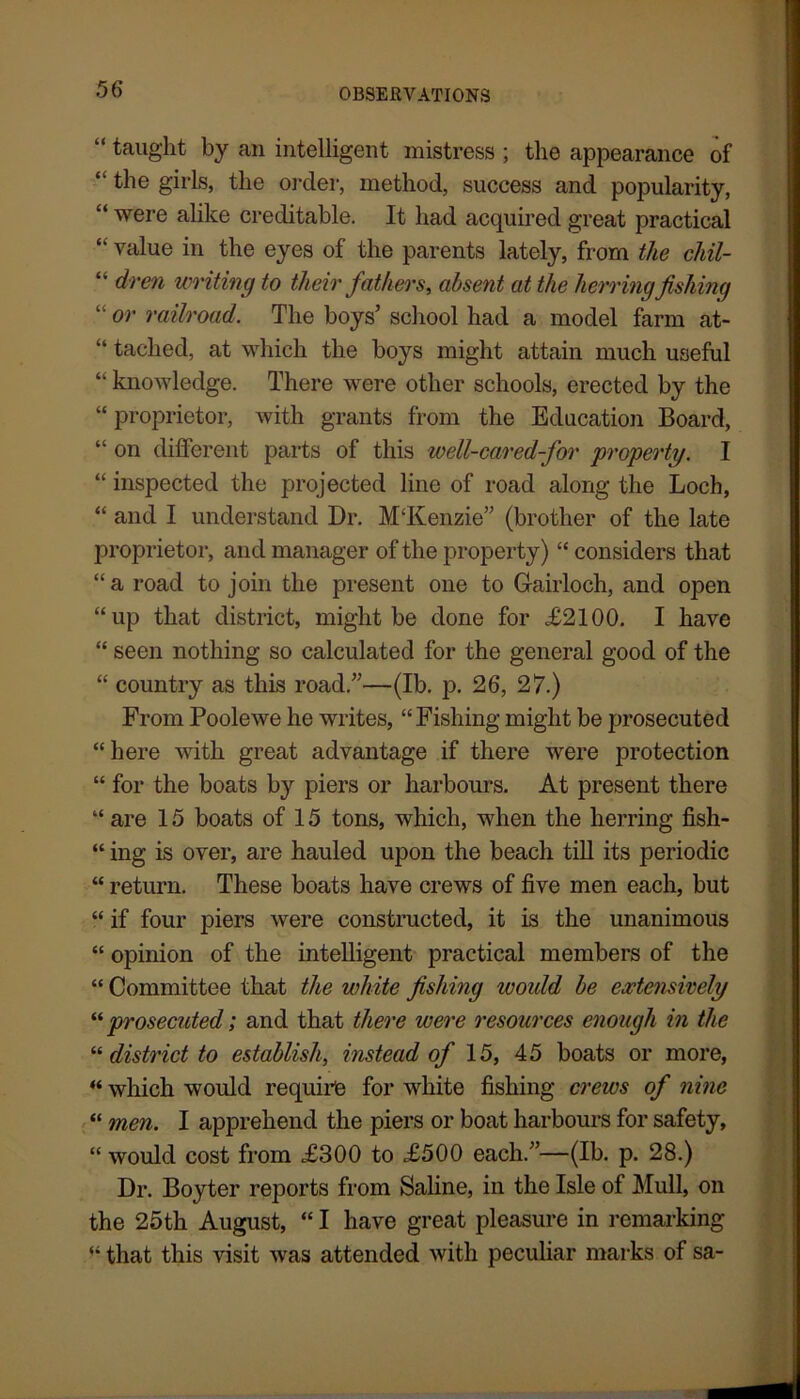“ taught by an intelligent mistress ; the appearance of “the girls, the order, method, success and popularity, “ were alike creditable. It had acquired great practical “ value in the eyes of the parents lately, from the chil- “ dren writing to their fathers, absent at the herring fishing “ or railroad. The boys’ school had a model farm at- “ taclied, at which the boys might attain much useful “ knowledge. There were other schools, erected by the “proprietor, with grants from the Education Board, “ on different parts of this well-cared-for property. I “ inspected the projected line of road along the Loch, “ and I understand Dr. MTvenzie” (brother of the late proprietor, and manager of the property) “ considers that “a road to join the present one to Gairloch, and open “up that district, might be done for <£2100. I have “ seen nothing so calculated for the general good of the “ country as this road.”—(lb. p. 26, 27.) From Poolewe he writes, “ Fishing might be prosecuted “here with great advantage if there were protection “ for the boats by piers or harbours. At present there “ are 15 boats of 15 tons, which, when the herring fish- “ ing is over, are hauled upon the beach till its periodic “ return. These boats have crews of five men each, but “ if four piers were constructed, it is the unanimous “ opinion of the intelligent practical members of the “ Committee that the white fishing would be extensively “ prosecuted; and that there were resources enough in the “ district to establish, instead of 15, 45 boats or more, “ which would require for white fishing crews of nine “ men. I apprehend the piers or boat harbours for safety, “ would cost from £300 to £500 each.”—(lb. p. 28.) Dr. Boyter reports from Saline, in the Isle of Mull, on the 25th August, “ I have great pleasure in remarking “ that this visit was attended with peculiar marks of sa-