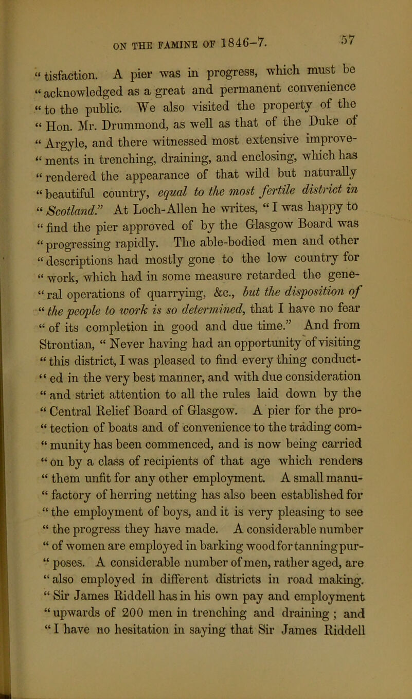 “ tisfaction. A pier was in progress, which must be “ acknowledged as a great and permanent convenience “ to the public. We also visited the property of the “ Hon. Mr. Drummond, as well as that of the Duke of “ Argyle, and there witnessed most extensive improve- “ ments in trenching, draining, and enclosing, which has “ rendered the appearance of that wild but naturally “ beautiful country, equal to the most fertile district in “ Scotland” At Loch-Allen he writes, “ I was happy to “ find the pier approved of by the Glasgow Board was “progressing rapidly. The able-bodied men and other “ descriptions had mostly gone to the low country for “ Work, which had in some measure retarded the gene- “ ral operations of quarrying, &c., but the disposition of “ the people to work is so determined, that I have no fear “ of its completion in good and due time.” And from Strontian, “ Never having had an opportunity of visiting “ this district, I was pleased to find every thing conduct- ed in the very best manner, and with due consideration “ and strict attention to all the rules laid down by the “ Central Belief Board of Glasgow. A pier for the pro- “ tection of boats and of convenience to the trading com- “ munity has been commenced, and is now being carried “ on by a class of recipients of that age which renders “ them unfit for any other employment. A small manu- “ factory of herring netting has also been established for “ the employment of boys, and it is very pleasing to see “ the progress they have made. A considerable number “ of women are employed in barking wood for tanning pur- “ poses. A considerable number of men, rather aged, are “also employed in different districts in road making. “ Sir James Riddell has in his own pay and employment “ upwards of 200 men in trenching and draining ; and “ I have no hesitation in saying that Sir James Riddell