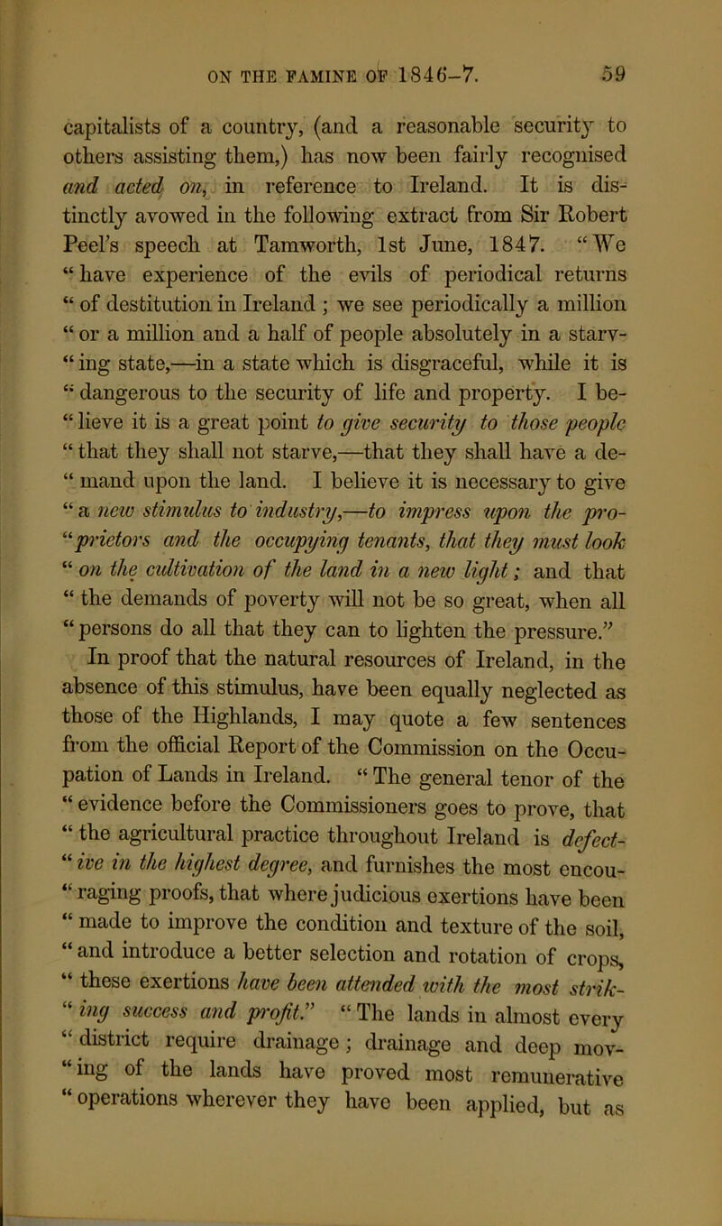 capitalists of a country, (and a reasonable security to others assisting them,) has now been fairly recognised and acted on, in reference to Ireland. It is dis- tinctly avowed in the following extract from Sir Robert Peel’s speech at Tam worth, 1st June, 1847. “We “ have experience of the evils of periodical returns “ of destitution in Ireland ; we see periodically a million “ or a million and a half of people absolutely in a starv- “ ing state,—in a state which is disgraceful, while it is “ dangerous to the security of life and property. I be- “ lieve it is a great point to give security to those people “ that they shall not starve,—that they shall have a de- “ mand upon the land. I believe it is necessary to give “a new stimulus to industry,—to impress upon the pro- ilprietors and the occupying tenants, that they must look “ on the cultivation of the land in a new light; and that “ the demands of poverty will not be so great, when all “ persons do all that they can to lighten the pressure.” In proof that the natural resources of Ireland, in the absence of this stimulus, have been equally neglected as those of the Highlands, I may quote a few sentences from the official Report of the Commission on the Occu- pation of Lands in Ireland. “ The general tenor of the “ evidence before the Commissioners goes to prove, that “ the agricultural practice throughout Ireland is defect- “ ive in the highest degree, and furnishes the most encou- raging proofs, that where judicious exertions have been “ made to improve the condition and texture of the soil, “ and introduce a better selection and rotation of crops, “ these exertions have been attended with the most strik- “ in9 success and profit.” “ The lands in almost every “district require drainage; drainage and deep mov- ing of the lands have proved most remunerative “ operations wherever they have been applied, but as