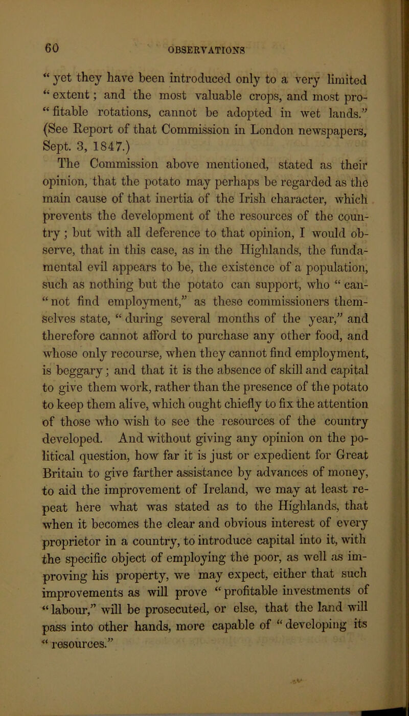 “ jet they have been introduced only to a very limited “ extent; and the most valuable crops, and most pro- “ fitable rotations, cannot be adopted in wet lands.” (See Report of that Commission in London newspapers, Sept. 3, 1847.) The Commission above mentioned, stated as their opinion, that the potato may perhaps be regarded as the main cause of that inertia of the Irish character, which prevents the development of the resources of the coun- try ; but with all deference to that opinion, I would ob- serve, that in this case, as in the Highlands, the funda- mental evil appears to be, the existence of a population, such as nothing but the potato can support, who “ can- “ not find employment,” as these commissioners them- selves state, “ during several months of the year,” and therefore cannot afford to purchase any other food, and whose only recourse, when they cannot find employment, is beggary; and that it is the absence of skill and capital to give them work, rather than the presence of the potato to keep them alive, which ought chiefly to fix the attention of those who wish to see the resources of the country developed. And without giving any opinion on the po- litical question, how far it is just or expedient for Great Britain to give farther assistance by advances of money, to aid the improvement of Ireland, we may at least re- peat here what was stated as to the Highlands, that when it becomes the clear and obvious interest of every proprietor in a country, to introduce capital into it, with the specific object of employing the poor, as well as im- proving his property, we may expect, either that such improvements as will prove “ profitable investments of “ labour,” will be prosecuted, or else, that the land will pass into other hands, more capable of “ developing its “ resources.”