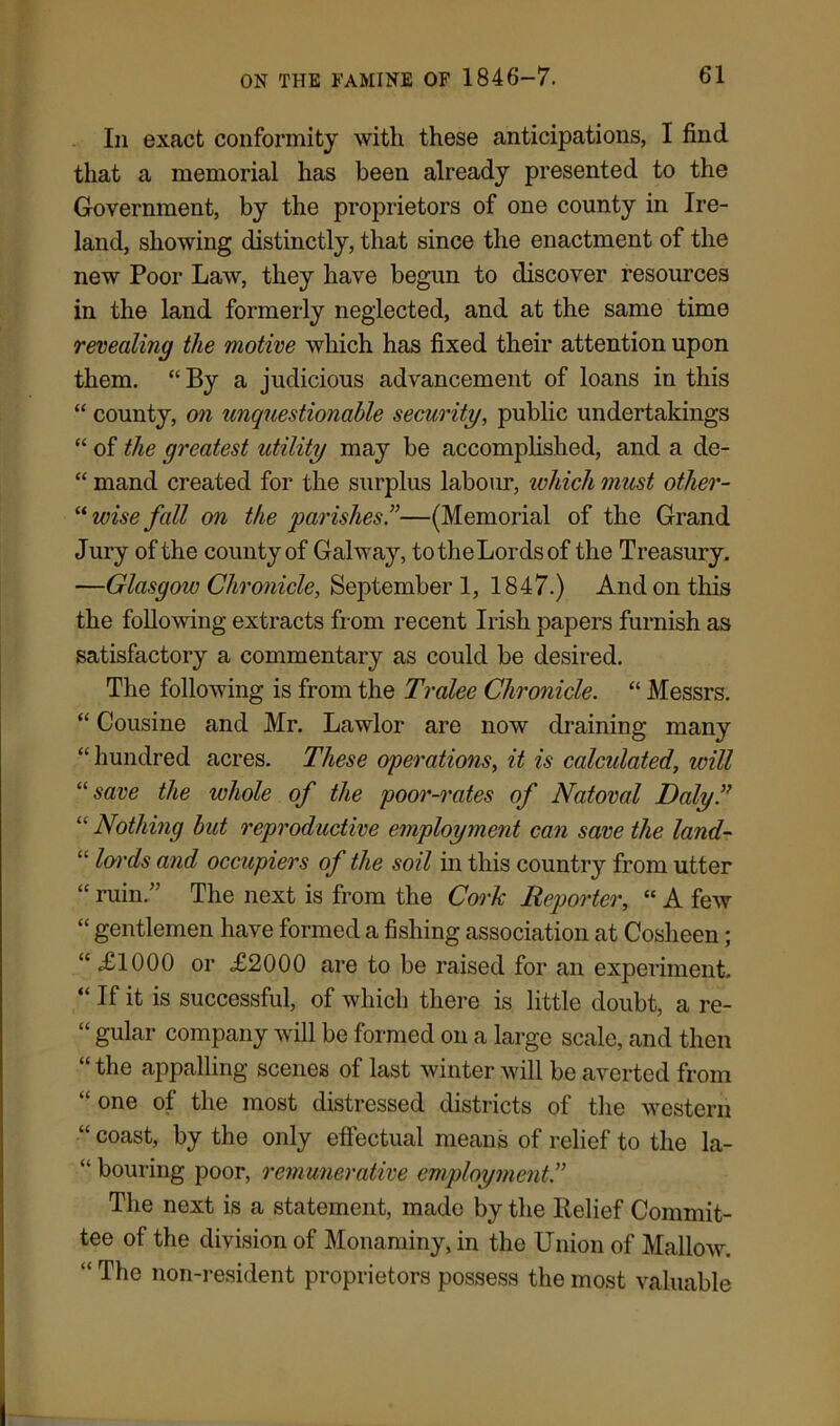 In exact conformity with these anticipations, I find that a memorial has been already presented to the Government, by the proprietors of one county in Ire- land, showing distinctly, that since the enactment of the new Poor Law, they have begun to discover resources in the land formerly neglected, and at the same time revealing the motive which has fixed their attention upon them. “ By a judicious advancement of loans in this “ county, on unquestionable security, public undertakings “ of the greatest utility may be accomplished, and a de- “ mand created for the surplus labour, ivhich must other-  wise fall on the parishes.”—(Memorial of the Grand Jury of the county of Galway, to the Lords of the Treasury. —Glasgow Chronicle, September 1, 1847.) And on this the following extracts from recent Irish papers furnish as satisfactory a commentary as could be desired. The following is from the Tralee Chronicle. “ Messrs. “ Cousine and Mr. Lawlor are now draining many ‘‘hundred acres. These operations, it is calculated, will 11 save the whole of the poor-rates of Natoval Daly” “ Nothing but reproductive employment can save the land- “ lords and occupiers of the soil in this country from utter “ ruin.” The next is from the Cork Reporter, “ A few “ gentlemen have formed a fishing association at Cosheen; “ £1000 or £2000 are to be raised for an experiment. “ If it is successful, of which there is little doubt, a re- “ gular company will be formed on a large scale, and then “ the appalling scenes of last winter will be averted from “ one of the most distressed districts of the western “coast, by the only effectual means of relief to the la- “ bouring poor, remunerative employment.” The next is a statement, made by the Relief Commit- tee of the division of Monaminy, in the Union of Mallow. “ The non-resident proprietors possess the most valuable
