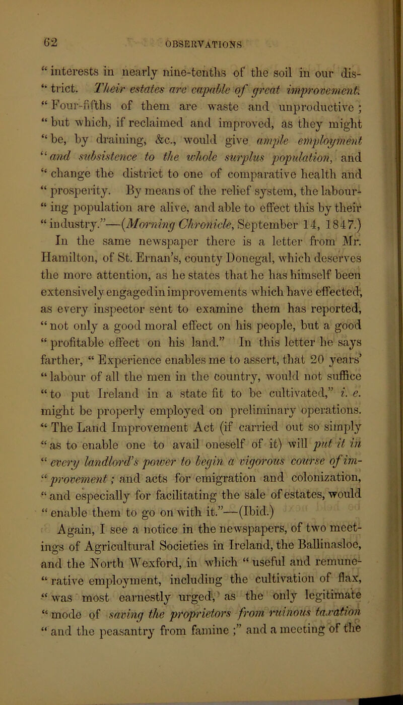 “ interests in nearly nine-tenths of the soil in our dis- trict. Tlieir estates arc capable of great improvement. “ Four-fifths of them are waste and unproductive; “ but which, if reclaimed and improved, as they might “ be, by draining, &c., would give ample employment and subsistence to the whole surplus population, and “ change the district to one of comparative health and “ prosperity. By means of the relief system, the labour- “ ing population are alive, and able to effect this by their “ industry.”—(Morning Chronicle, September 14, 1847.) In the same newspaper there is a letter from Mr. Hamilton, of St. Ernan’s, county Donegal, which deserves the more attention, as he states that he has himself been extensively engaged in improvements which have effected, as every inspector sent to examine them has reported, “ not only a good moral effect on his people, but a good “ profitable effect on his land.” In this letter he says farther, “ Experience enables me to assert, that 20 years “ labour of all the men in the country, would not suffice “to put Ireland in a state fit to be cultivated,” i. e. might be properly employed on preliminary operations. “ The Land Improvement Act (if carried out so simply “ as to enable one to avail oneself of it) will pat it in “ every landlord’s power to begin a vigorous course of im- “ provement; and acts for emigration and colonization, “ and especially for facilitating the sale of estates, would “enable them to go on with it.”—(Ibid.) Again, I see a notice in the newspapers, of two meet- ings of Agricultural Societies in Ireland, the Ballinasloe, and the North Wexford, in which “ useful and remune- “ rative employment, including the cultivation of flax, “ was most earnestly urged, as the only legitimate “ mode of saving the proprietors from ruinous fa,ration “ and the peasantry from famine and a meeting of the