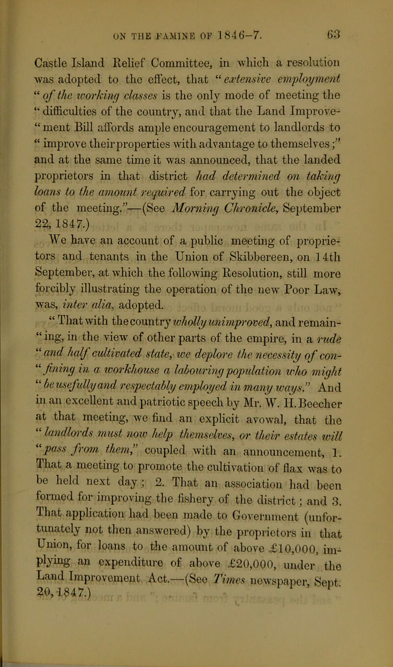 Castle Island Relief Committee, in which a resolution was adopted to the effect, that “ extensive employment “ of the working classes is the only mode of meeting the “ difficulties of the country, and that the Land Improve- “ meiit Bill affords ample encouragement to landlords to “ improve theirproperties with advantage to themselves and at the same time it was announced, that the landed proprietors in that district had determined on taking loans to the amount required for carrying out the object of the meeting.”—(See Morning Chronicle, September 22, 1847.) We have an account of a public meeting of proprie- tors and tenants in the Union of Skibbereen, on 14th September, at which the following Resolution, still more forcibly illustrating the operation of the new Poor Law, was, inter alia, adopted. “ That with the country wholly unimproved, and remain- “ hig, hi the view of other parts of the empire, in a rude “ and half cultivated state, we deplore the necessity of con- “ fining in a workhouse a labouring population who might “ beusefidly and respectably employed in many ways” And in an excellent and patriotic speech by Mr. W. II. Beecher at that meeting, we find an explicit avowal, that the landlords must now help themselves, or their estates will “pass from them” coupled with an announcement, 1. That a meeting to promote the cultivation of flax was to be held next day ; 2. That an association had been formed for improving the fishery of the district; and 3. That application had been made to Government (unfor- tunately not then answered) by the proprietors in that Union, for loans to the amount of above £10,000, im- Ptyhig an expenditure of above £20,000, under the Land Improvement Act.—(See Times newspaper. Sept 20,1847.) • . . . - V /
