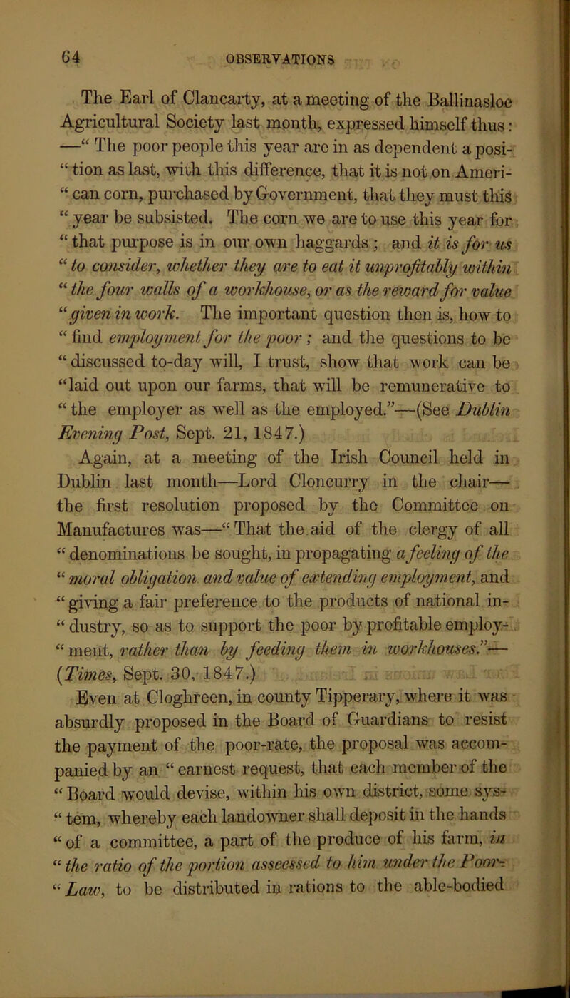 The Earl of Clancarty, at a meeting of the Ballinasloe Agricultural Society last month, expressed himself thus: —“ The poor people this year are in as dependent a posi- “ tion as last, with this difference, that it is not on Ameri- “ can corn, purchased by Government, that they must this “ year be subsisted. The corn we are to use this year for “that purpose is in our own haggards ; and it is for us “ to consider, whether they are to eat it unprofit ably within “ the four walls of a workhouse, or as the reward for value “ given in work. The important question then is, how to “ find employment for the poor; and the questions to be “discussed to-day will, I trust, show that work can be “laid out upon our farms, that will be remunerative to “ the employer as well as the employed.”—(See Dublin Evening Post, Sept. 21, 1847.) Again, at a meeting of the Irish Council held in Dublin last month—Lord Cloncurry in the chair— the first resolution proposed by the Committee on Manufactures was—“That the aid of the clergy of all “ denominations be sought, in propagating a feeling of the “ moral obligatio?i and value of extending employment, and “ giving a fair preference to the products of national in- “ clustry, so as to support the poor by profitable employ- “ ment, rather than by feeding them in workhouses.— {Times, Sept. 30, 1847.) Even at Cloghreen, in county Tipperary, where it was absurdly proposed in the Board of Guardians to resist the payment of the poor-rate, the proposal was accom- panied by an “ earnest request, that each member of the “Board would devise, within his own district, some sys- “ tem, whereby each landowner shall deposit in the hands “ of a committee, a part of the produce of his farm, in “ the ratio of the portion asseessed to him under the Poor- “ Law, to be distributed in rations to tbe able-bodied