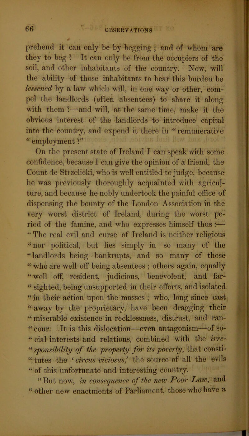 prehend it can only be by begging; and of whom are they to beg \ It can only be from the occupiers of the soil, and other inhabitants of the country. Now, will the ability of those inhabitants to bear this burden be lessened by a law which will, in one way or other, com- pel the landlords (often absentees) to share it along with them and will, at the same time, make it the obvious interest of the landlords to introduce capital into the country, and expend it there in “ remunerative “ employment V’ On the present state of Ireland I can speak with some confidence, because I can give the opinion of a friend, the Count de Strzelicki, who is well entitled to judge, because he was previously thoroughly acquainted with agricul- ture, and because he nobly undertook the painful office of dispensing the bounty of the London Association in the very worst district of Ireland, during the worst pe- riod of the famine, and who expresses himself thus :— “ The real evil and curse of Ireland is neither religious “nor political, but lies simply in so many of the “landlords being bankrupts, and so many of those “ who are well off being absentees ; others again, equally “ well off, resident, judicious, benevolent, and far- “ sighted, being unsupported in their efforts, and isolated “ in their action upon the masses ; who, long since cast “ away by the proprietary, have been dragging their “ miserable existence in recklessness, distrust, and ran- “ cour. It is this dislocation—even antagonism—of so- “ cial interests and relations, combined with the irre- “ sponsibility of the property for its poverty, that consti- “ tutes the ‘ circus viciosus,’ the source of all the evils “ of this unfortunate and interesting country. “ But now, in consecpience of the new Poor Isaiv, and “ other new enactments of Parliament, those who have a