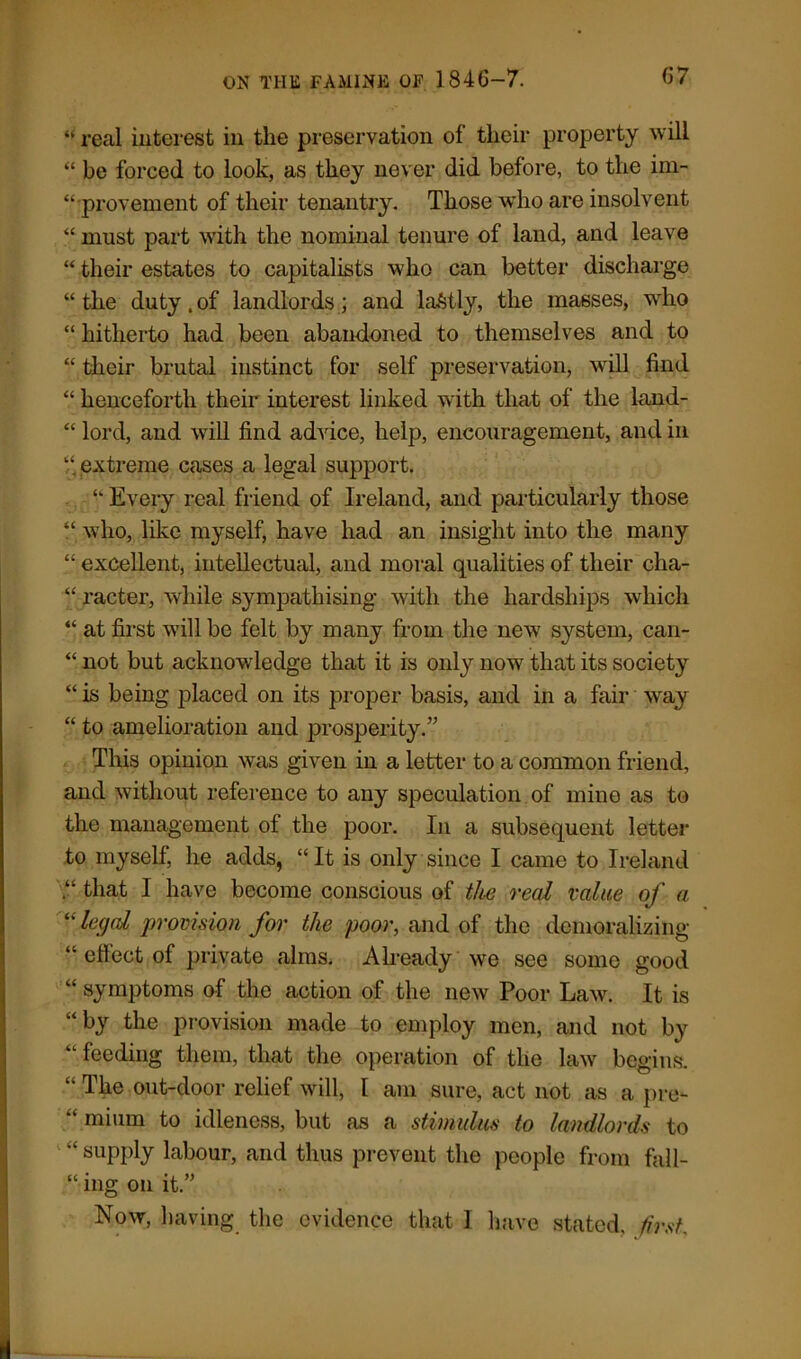 “ real interest in the preservation of their property will “ be forced to look, as they never did before, to the im- “rprovement of their tenantry. Those who are insolvent “ must part with the nominal tenure of land, and leave “ their estates to capitalists who can better discharge “the duty.of landlords; and lastly, the masses, who “ hitherto had been abandoned to themselves and to “ their brutal instinct for self preservation, will find “ henceforth their interest linked with that of the land- “ lord, and will find advice, help, encouragement, and in ‘‘ extreme cases a legal support. “ Every real friend of Ireland, and particularly those “ who, like myself, have had an insight into the many “ excellent, intellectual, and moral qualities of their cha- “ racter, while sympathising with the hardships which “ at first will be felt by many from the new system, can- “ not but acknowledge that it is only now that its society “ is being placed on its proper basis, and in a fair way “ to amelioration and prosperity.” This opinion was given in a letter to a common friend, and without reference to any speculation of mine as to the management of the poor. In a subsequent letter to myself, he adds, “ It is only since I came to Ireland “ that I have become conscious of the real value of a “legal provision for the poor, and of the demoralizing “ effect of private alms. Already we see some good “ symptoms of the action of the new Poor Law. It is “by the provision made to employ men, and not by “ feeding them, that the operation of the law begins. “ The out-door relief will, I am sure, act not as a pre- “ mium to idleness, but as a stimulus to landlords to “ supply labour, and thus prevent the people from fall- ing on it.” Now, having the evidence that I have stated, first