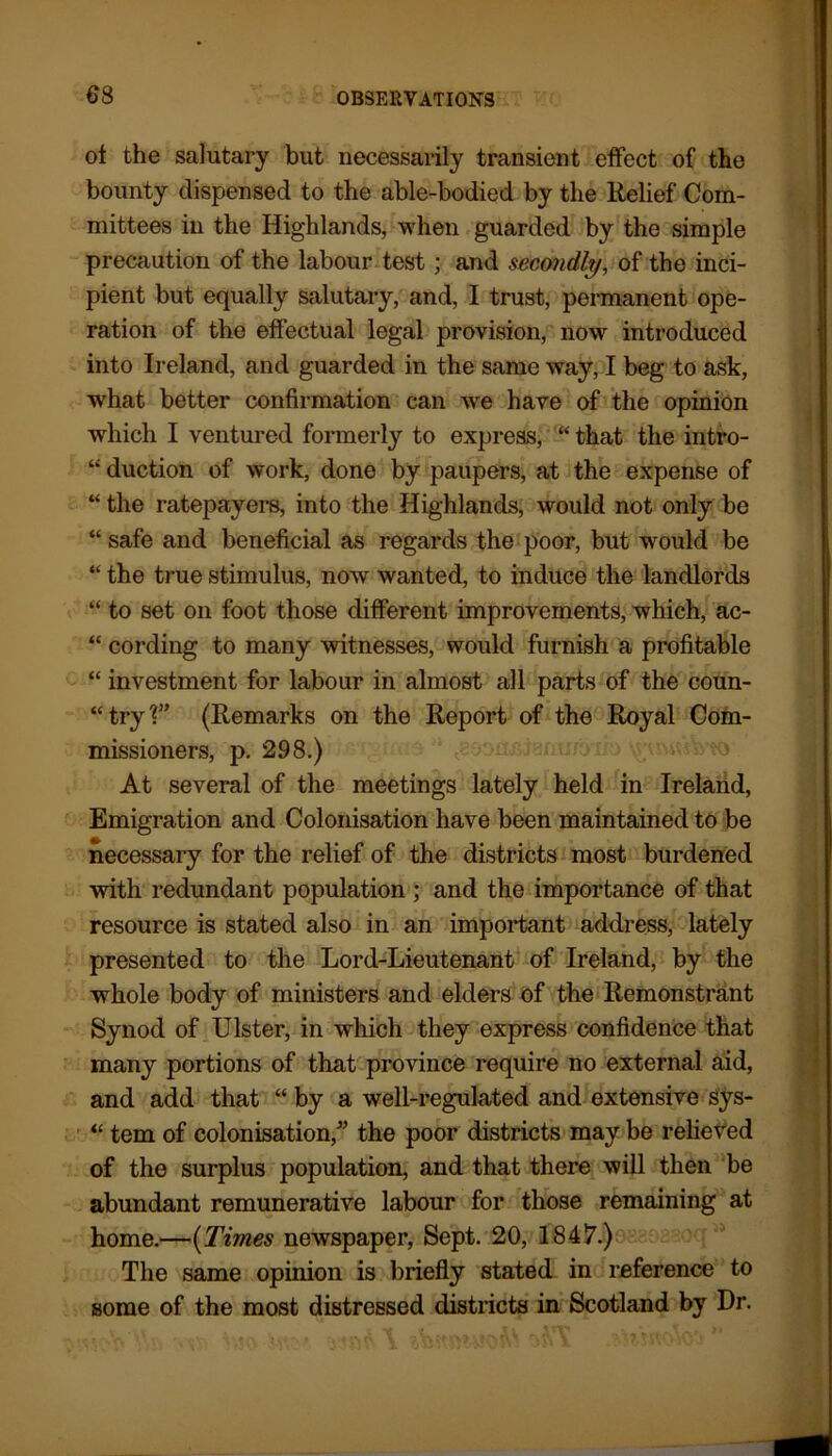 of the salutary but necessarily transient effect of the bounty dispensed to the able-bodied by the Relief Com- mittees in the Highlands, when guarded by the simple precaution of the labour test; and secondly, of the inci- pient but equally salutary, and, I trust, permanent ope- ration of the effectual legal provision, now introduced into Ireland, and guarded in the same way, I beg to ask, what better confirmation can we have of the opinion which I ventured formerly to express, “ that the intro- “ duction of work, done by paupers, at the expense of “ the ratepayers, into the Highlands, would not only be “ safe and beneficial as regards the poor, but would be “ the true stimulus, now wanted, to induce the landlords “ to set on foot those different improvements, which, ac- “ cording to many witnesses, would furnish a profitable “ investment for labour in almost all parts of the coun- “ try V’ (Remarks on the Report of the Royal Com- missioners, p. 298.) At several of the meetings lately held in Ireland, Emigration and Colonisation have been maintained to be necessary for the relief of the districts most burdened with redundant population ; and the importance of that resource is stated also in an important address, lately presented to the Lord-Lieutenant of Ireland, by the whole body of ministers and elders of the Remonstrant Synod of Ulster, in which they express confidence that many portions of that province require no external aid, and add that “ by a well-regulated and extensive Sys- “ tern of colonisation/’ the poor districts may be relieved of the surplus population, and that there will then be abundant remunerative labour for those remaining at home.—(Times newspaper, Sept. 20, 1847.) The same opinion is briefly stated in reference to some of the most distressed districts in Scotland by Dr.