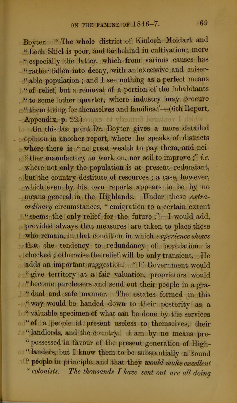 Boyter. “ The whole district of Kinloch Moidart and «. Loch Shi el is poor, and far behind in cultivation; more “ especially the latter, which from various causes has “ rather fallen into decay, with an excessive and miser- “ able population ; and I see nothing as a perfect means “ of relief, but a removal of a portion of the inhabitants “ to some other quarter, where industry may procure “ them living for themselves and families.”—(6th Report, Appendix, p. 22.) On this last point Dr. Boyter gives a more detailed opinion in another report, where he speaks of districts where there is “ no great wealth to pay them, and nei- “ ther manufactory to work on, nor soil to improve f i.e. where not only the population is at present redundant, but the country destitute of resources ; a case, however, which even by his own reports appears to be by no means general in the Highlands. Under these extra- oi'dinary circumstances, “ emigration to a certain extent “seems the only relief for the future —I would add, provided always that measures are taken to place those who remain, in that condition in which experience shows that the tendency to redundancy of population is checked ; otherwise the relief will be only transient. He adds an important suggestion. “ If Government would “give territory at a fair valuation, proprietors would “ become purchasers and send out their people in a gra- “dual and safe manner. The estates formed in this “ way would be handed down to their posterity as a “ valuable specimen of what can be done by the services “of a people at present useless to themselves, their “ landlords, and the country. I am by no means pre- “ possessed in favour of the present generation of High- “ landers, but I know them to be substantially a sound “ people in principle, and that they would make excellent “ colonists. The thousands I have sent out arc all doing