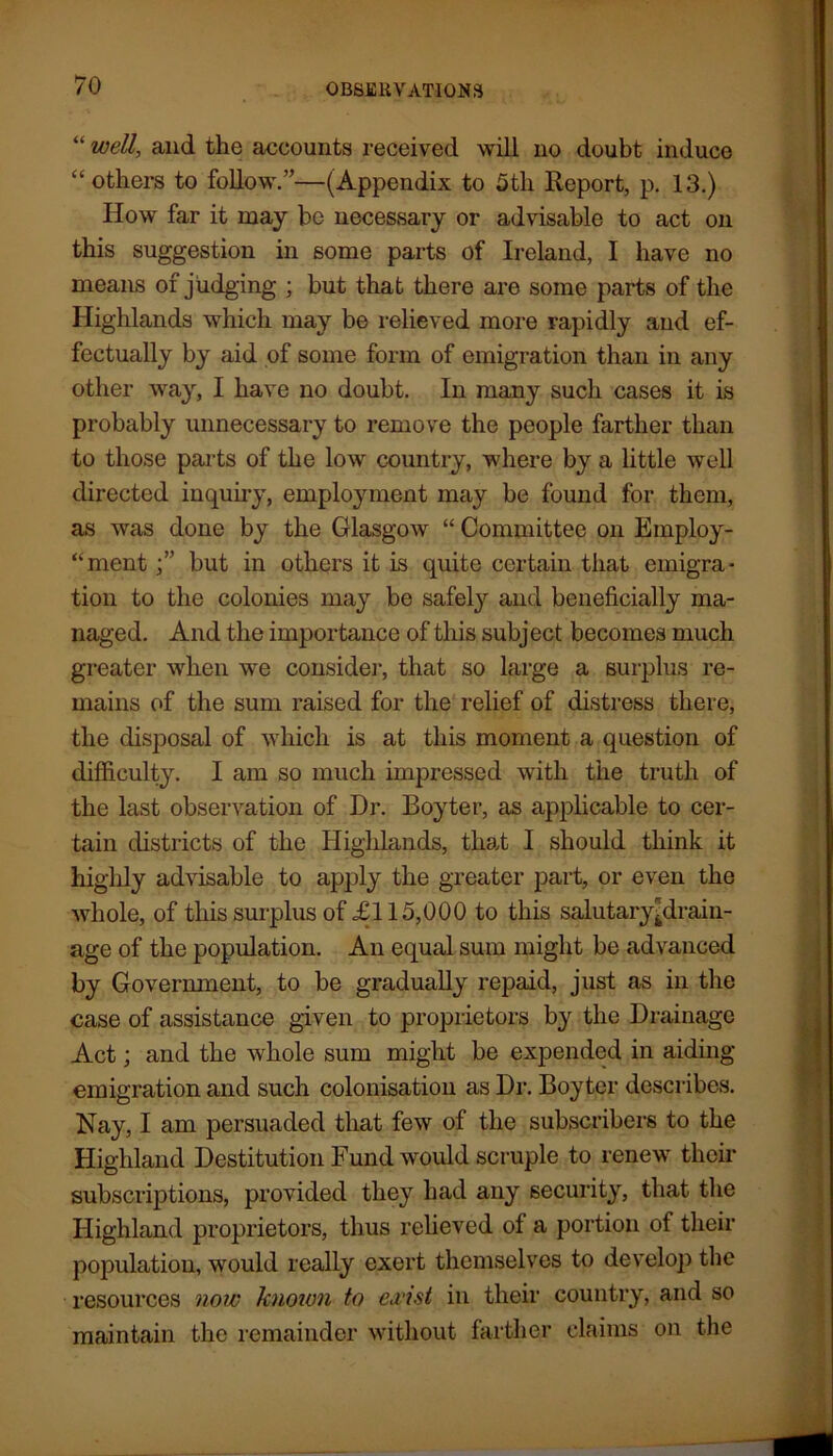 “ well, and the accounts received will no doubt induce “others to follow.”—(Appendix to 5th Report, p. 13.) How far it may be necessary or advisable to act on this suggestion in some parts of Ireland, I have no means of judging ; but that there are some parts of the Highlands which may be relieved more rapidly and ef- fectually by aid of some form of emigration than in any other way, I have no doubt. In many such cases it is probably unnecessary to remove the people farther than to those parts of the low country, where by a little well directed inquiry, employment may he found for them, as was done by the Glasgow “ Committee on Employ- “mentbut in others it is quite certain that emigra- tion to the colonies may be safely and beneficially ma- naged. And the importance of this subject becomes much greater when we consider, that so large a surplus re- mains of the sum raised for the relief of distress there, the disposal of which is at this moment a question of difficulty. I am so much impressed with the truth of the last observation of Dr. Boyter, as applicable to cer- tain districts of the Highlands, that I should think it highly advisable to apply the greater part, or even the whole, of this surplus of £115,000 to this salutaryplrain- age of the population. An equal sum might be advanced by Government, to be gradually repaid, just as in the case of assistance given to proprietors by the Drainage Act; and the whole sum might be expended in aiding emigration and such colonisation as Dr. Boyter describes. Nay, I am persuaded that few of the subscribers to the Highland Destitution Fund would scruple to renew their subscriptions, provided they had any security, that the Highland proprietors, thus relieved of a portion of their population, would really exert themselves to develop the resources now known to exist in their country, and so maintain the remainder without farther claims on the