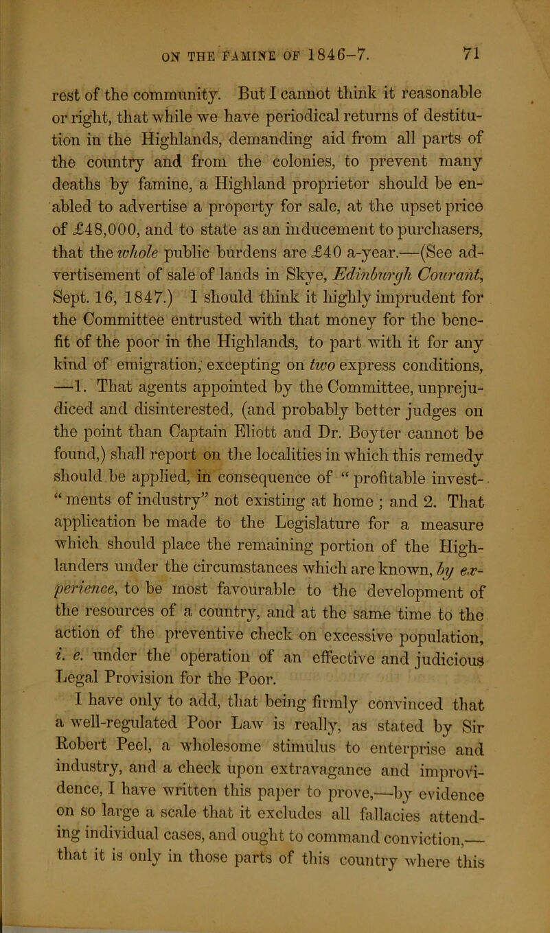 rest of the community. But I cannot think it reasonable or right, that while we have periodical returns of destitu- tion in the Highlands, demanding aid from all parts of the country and from the colonies, to prevent many deaths by famine, a Highland proprietor should be en- abled to advertise a property for sale, at the upset price of £48,000, and to state as an inducement to purchasers, that thq whole public burdens are £40 a-year.—(See ad- vertisement of sale of lands in Skye, Edinburgh Courant, Sept. 16, 1847.) I should think it highly imprudent for the Committee entrusted with that money for the bene- fit of the poor in the Highlands, to part with it for any kind of emigration, excepting on tivo express conditions, —1. That agents appointed by the Committee, unpreju- diced and disinterested, (and probably better judges on the point than Captain Eliott and Dr. Boyter cannot be found,) shall report on the localities in which this remedy should be applied, in consequence of “ profitable invest- “ ments of industry” not existing at home ; and 2. That application be made to the Legislature for a measure which should place the remaining portion of the High- landers under the circumstances which are known, by ex- perience, to be most favourable to the development of the resources of a country, and at the same time to the action of the preventive check on excessive population, i. e. under the operation of an effective and judicious Legal Provision for the Poor. I have only to add, that being firmly convinced that a well-regulated Poor Law is really, as stated by Sir Robert Peel, a wholesome stimulus to enterprise and industry, and a check upon extravagance and improvi- dence, I have written this paper to prove,—by evidence on so large a scale that it excludes all fallacies attend- ing individual cases, and ought to command conviction. that it is only in those parts of this country where this