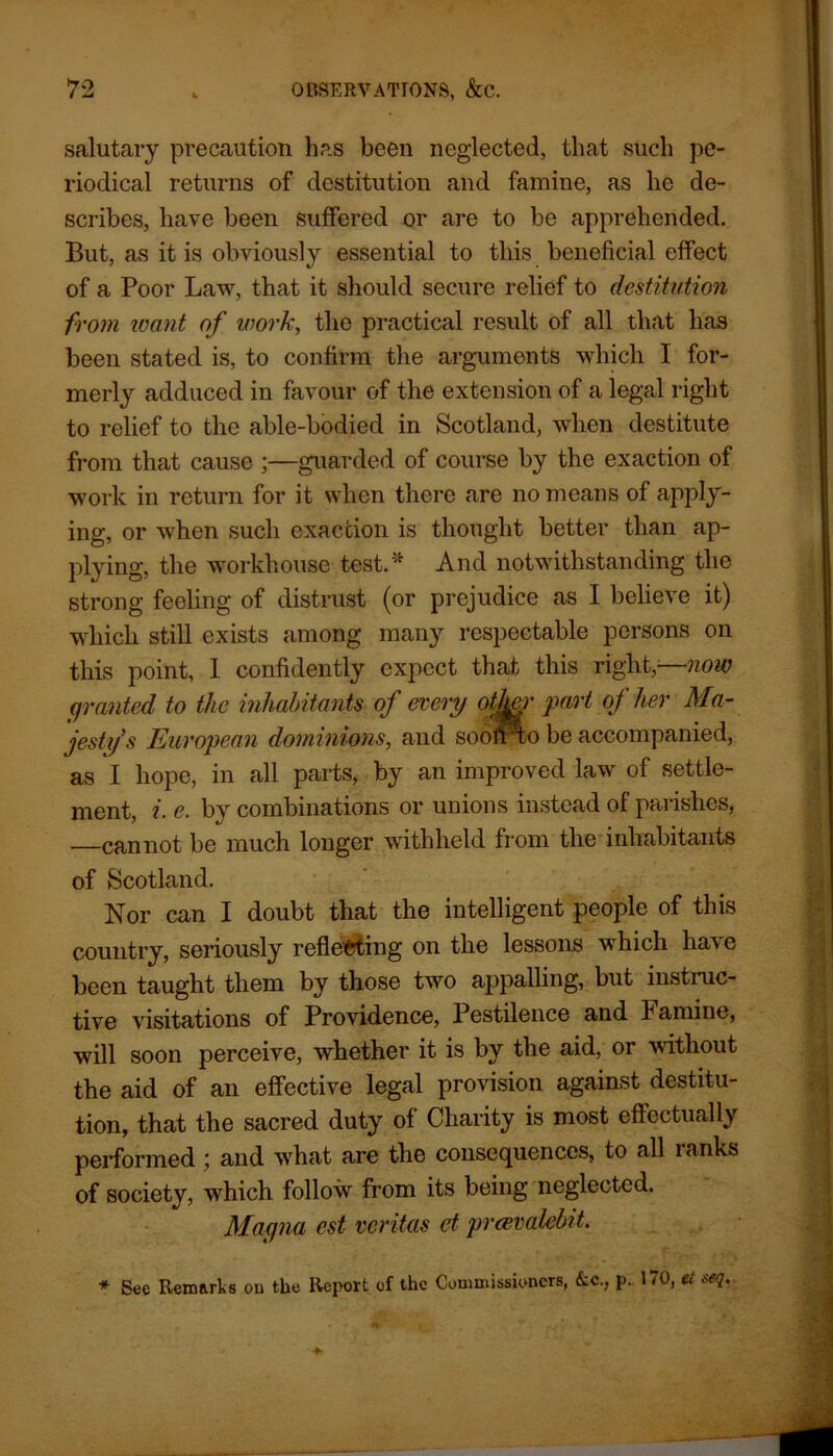 salutary precaution has been neglected, that such pe- riodical returns of destitution and famine, as he de- scribes, have been suffered or are to be apprehended. But, as it is obviously essential to this beneficial effect of a Poor Law, that it should secure relief to destitution from leant of work, the practical result of all that has been stated is, to confirm the arguments which I for- merly adduced in favour of the extension of a legal right to relief to the able-bodied in Scotland, when destitute from that cause ;—guarded of course by the exaction of work in return for it when there are no means of apply- ing, or when such exaction is thought better than ap- plying, the workhouse test.* And notwithstanding the strong feeling of distrust (or prejudice as I believe it) which still exists among many respectable persons on this point, 1 confidently expect that this right,—now granted to the inhabitants of every other part of her Ma- jesty’s European dominions, and sooftro be accompanied, as I hope, in all parts, by an improved law of settle- ment, i. e. by combinations or unions instead of parishes, —cannot be much longer withheld from the inhabitants of Scotland. Nor can I doubt that the intelligent people of this country, seriously reflecting on the lessons which have been taught them by those two appalling, but instinc- tive visitations of Providence, Pestilence and Famine, will soon perceive, whether it is by the aid, or without the aid of an effective legal provision against destitu- tion, that the sacred duty of Charity is most effectually performed; and what are the consequences, to all ranks of society, which follow from its being neglected. Magna est vcritas et prcevalelnt. * See Remarks ou the Report of the Commissioners, kc., p. 170, ei seq.