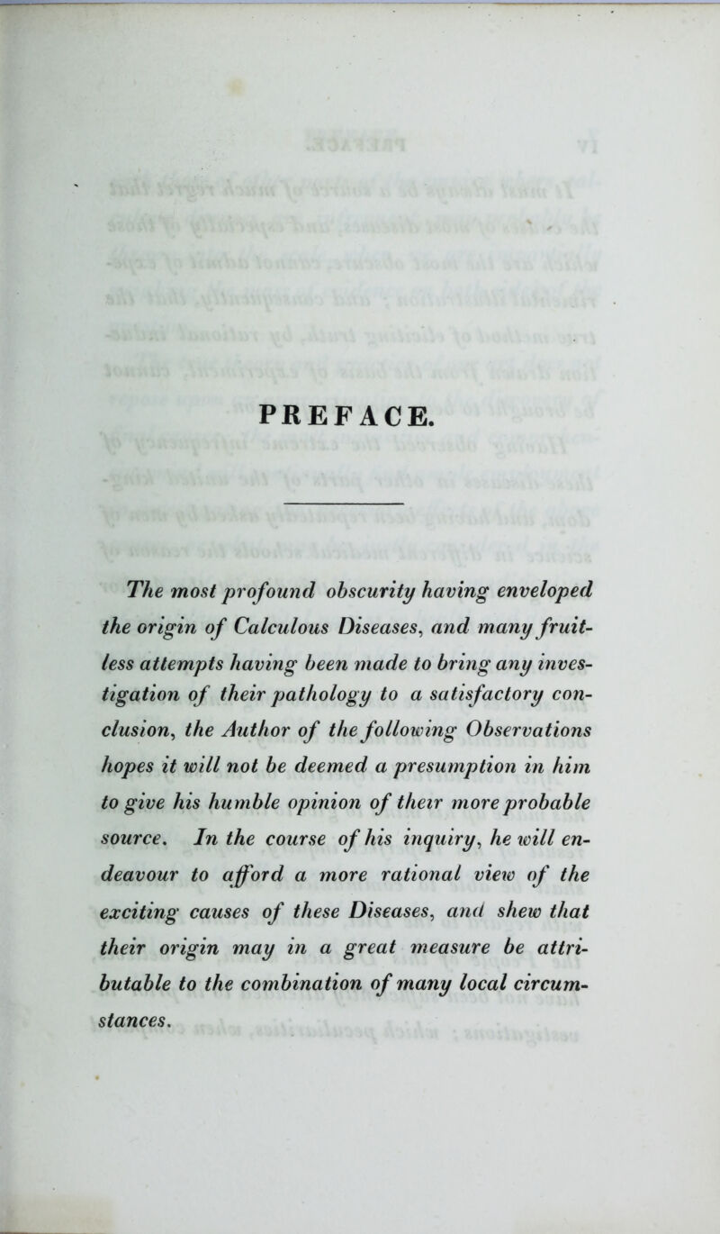 PREFACE. The most profound obscurity having enveloped the origin of Calculous Diseases, and many fruit- less attempts having been made to bring any inves- tigation of their pathology to a satisfactory con- clusion, the Author of the following Observations hopes it will not be deemed a presumption in him to give his humble opinion of their more probable source. In the course of his inquiry, he tvill en- deavour to afford a more rational view of the exciting causes of these Diseases, and shew that their origin may in a great measure be attri- butable to the combination of many local circum- stances.
