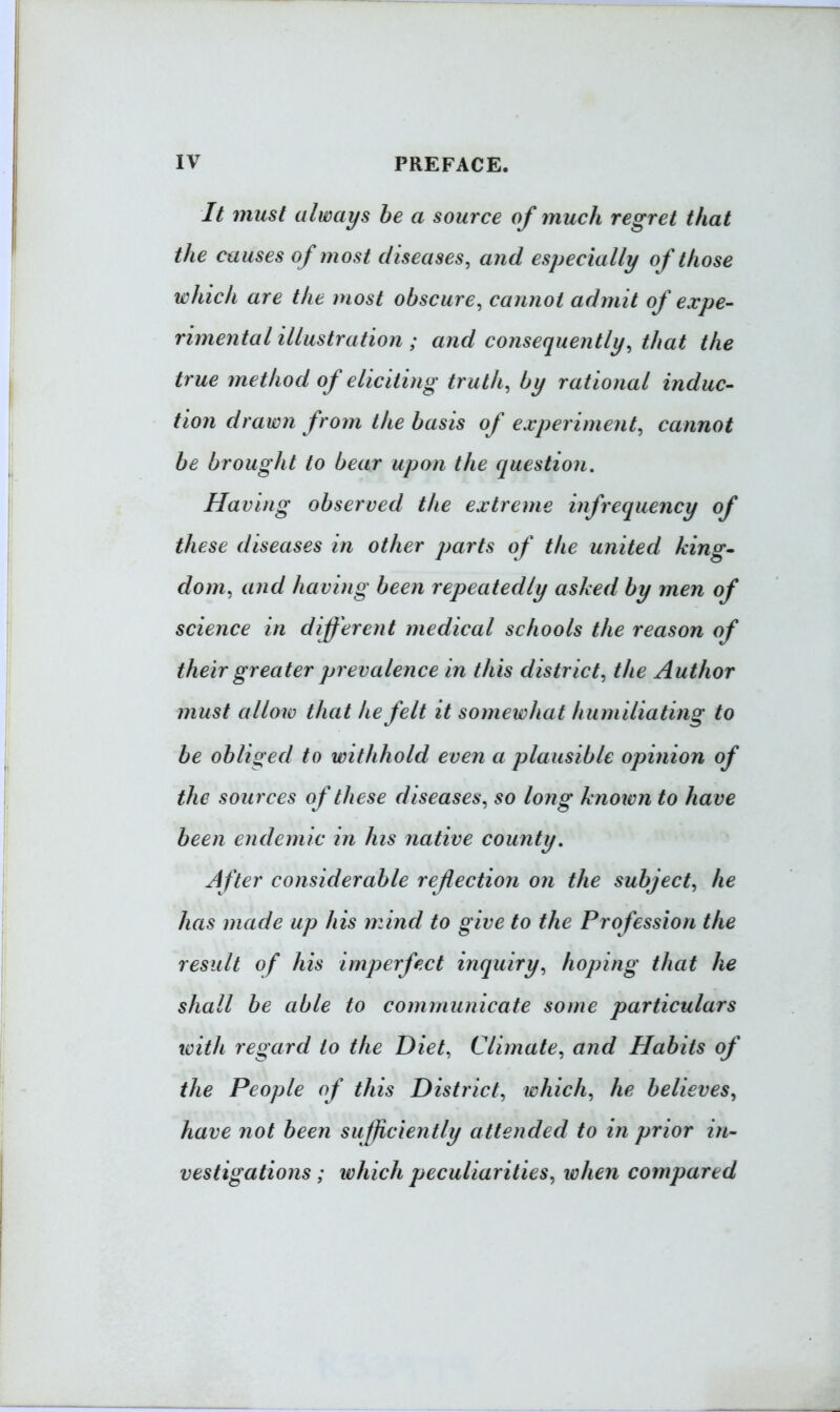 It must always he a source of inuch regret that the causes of most diseases, and especially of those which are the most obscure, cannot admit of expe- rimental illustration ; and consequently, that the true method of eliciting truth, by rational induc- tion drawn from the basis of experiment, cannot be brought to bear upon the question. Having observed the extreme infrequency of these diseases in other parts of the united king- dom, and having been repeatedly asked by men of science in different medical schools the reason of their greater prevalence in this district, the Author must allow that he felt it somewhat humiliating to be obliged to withhold even a plausible opinion of the sources of these diseases, so long knotcn to have been endemic in his native comity. After considerable reflection on the subject, he has made up his mind to give to the Profession the result of his imperfect inquiry, hoping that he shall be able to communicate some particulars with regard to the Diet, Climate, and Habits of the People of this District, which, he believes, have not been sufficiently attended to in prior in- vestigations; which peculiarities, when compared