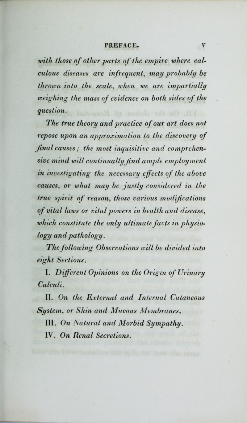 with those of other parts of the empire where cal- culous diseases are infrequent^ may probably he thrown into the scale^ when we are impartially weighing the mass of evidence on both sides of the question. The true theory and practice of our art does not repose upon an approximation to the discovery of final causes; the most inquisitive and comprehen- sive mind will continuallyfind ample employment in investigating the necessary effects of the above causes^ or what may be justly considered in the true spirit of reason^ those various modifications of vital laws or vital powers in health and disease^ which constitute the only ultimate facts in physio- logy and pathology. The following Observations ivill be divided into eight Sections, I. Different Opinions on the Origin of Urinary Calculi, II. On the External and Internal Cutaneous System^ or Skin and Mucous Membranes, III. On Natural and Morbid Sympathy, IV. On Renal Secretions.