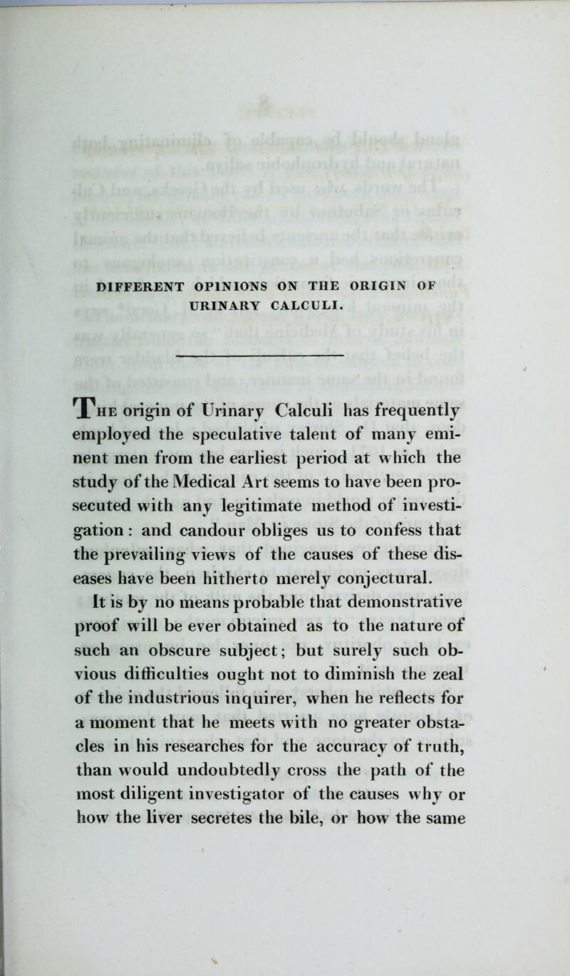 DIFFERENT OPINIONS ON THE ORIGIN OF URINARY CALCULI. The origin of Urinary Calculi has frequently employed the speculative talent of many emi- nent men from the earliest period at which the study of the Medical Art seems to have been pro- secuted with any legitimate method of investi- gation : and candour obliges us to confess that the prevailing views of the causes of these dis- eases have been hitherto merely conjectural. It is by no means probable that demonstrative proof will be ever obtained as to the nature of such an obscure subject; but surely such ob- vious difficulties ought not to diminish the zeal of the industrious inquirer, when he reflects for a moment that he meets with no greater obsta- cles in his researches for the accuracy of truth, than would undoubtedly cross the path of the most diligent investigator of the causes why or how the liver secretes the bile, or how the same