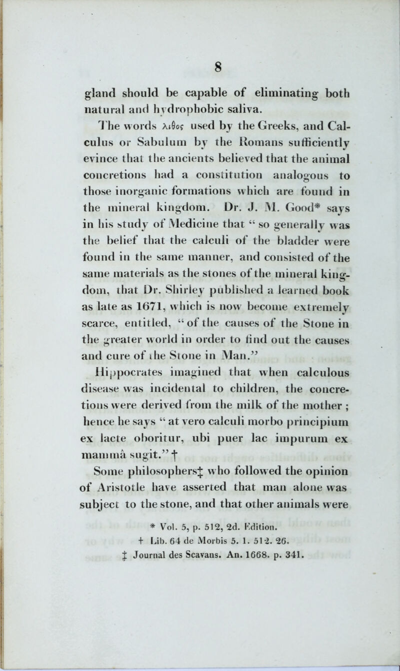 gland should be capable of eliminating both natural and hy drophobic saliva. 1 he words AiGo? used by the Greeks, and Cal- culus or Sabulum by the Romans sufficiently evince that the ancients believed that the animal concretions had a constitution analoaous to those inorganic formations which are found in the mineral kingdom. Dr. J. M. Good* says in his study of Medicine that  so generally was the belief that the calculi of the bladder were found in the same manner, and consisted of the same materials as the stones of the mineral king- dom, that Dr. Shirley published a learned book as late as 1671, which is now become extremely scarce, entitled, of the causes of the Stone in the greater world in order to tind out the causes and cure of ihe Stone in Man.^^ Hi,)pocrates imagined that when calculous disease was incidental to children, the concre- tions were derived f rom the milk of the mother ; hence he says  at vero calculi morbo principium ex lacte oboritur, ubi puer lac impurum ex mamma sugit.'^-l* Some philosophers^ who followed the opinion of Aristotle have asserted that man alone was subject to the stone, and that other animals were * Vol. 5, p. 512, 2cl. Kdition. + Lib. 64 de Morbis 5. 1. 51-2. 26. J Journal des Scavans. An. 1668. p. 341.