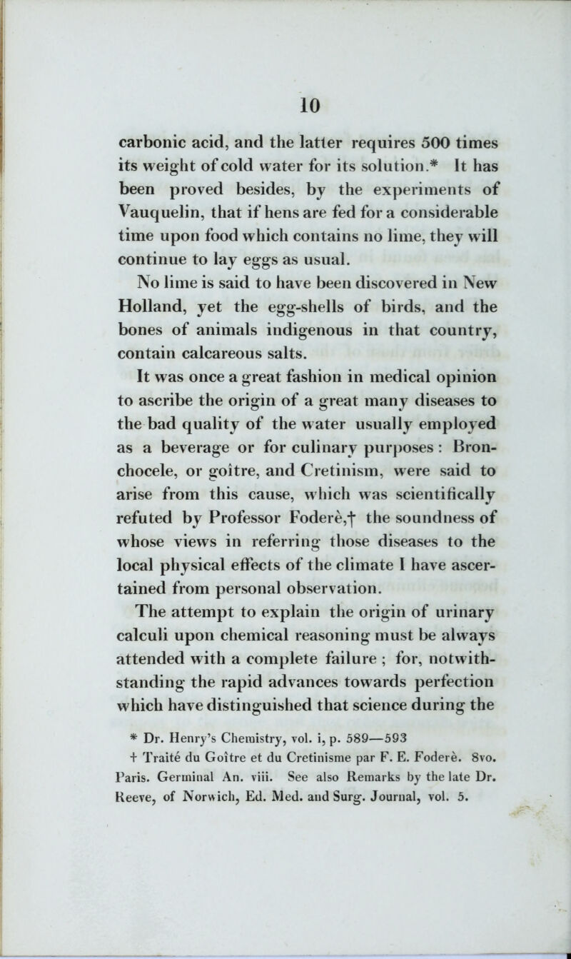 carbonic acid, and the latter requires 500 times its weight of cold water for its solution.* It has been proved besides, by the experiments of Vauquelin, that if hens are fed for a considerable time upon food which contains no lime, they will continue to lay eggs as usual. No lime is said to have been discovered in New Holland, yet the egg-shells of birds, and the bones of animals indigenous in that country, contain calcareous salts. It was once a great fashion in medical opinion to ascribe the origin of a great many diseases to the bad quality of the water usually employed as a beverage or for culinary purposes : Bron- chocele, or goitre, and Cretinism, were said to arise from this cause, which was scientifically refuted by Professor Fodere,*|' the soundness of whose views in referring those diseases to the local physical effects of the climate I have ascer- tained from personal observation. The attempt to explain the origin of urinary calculi upon chemical reasoning must be always attended with a complete failure ; for, notwith- standing the rapid advances towards perfection which have distinguished that science during the * Dr. Henry's Cheraistry, vol. i, p. 589—593 + Traite du Goitre et du Cretinisme par F. E. Fodere. 8vo. Paris. Germinal An. viii. See also Remarks by the late Dr. ReeTe, of Norwich, Ed. Med. and Surg. Journal, vol. 5.