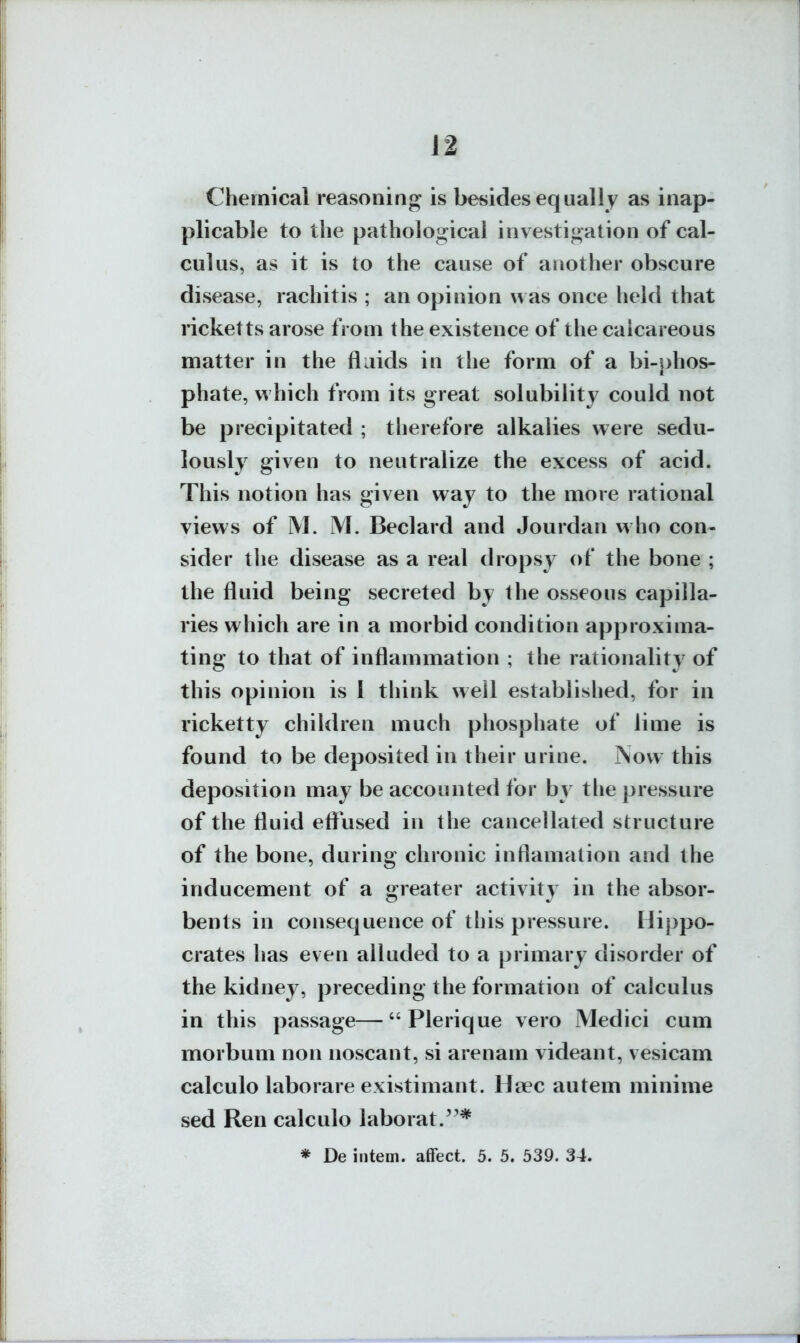 Chemical reasoning is besides equally as inap- plicable to ilie pathological investigation of cal- culus, as it is to the cause of another obscure disease, rachitis ; an opinion was once held that ricketts arose from the existence of the calcareous matter in the flaids in the form of a bi-j)hos- phate, which from its great solubility could not be precipitated ; therefore alkalies were sedu- lously given to neutralize the excess of acid. This notion has given way to the more rational views of M. M. Beclard and Jourdan who con- sider the disease as a real dropsy of the bone ; the fluid being secreted by the osseous capilla- ries which are in a morbid condition approxima- ting to that of inflammation ; the rationality of this opinion is 1 think well established, for in ricketty children much phosphate of lime is found to be deposited in their urine. i\ow this deposition may be accounted for by tlie pressure of the fluid eflused in the cancellated structure of the bone, during chronic inflamation and the inducement of a greater activity in the absor- bents in consequence of this pressure. Hippo- crates has even alluded to a primary disorder of the kidney, preceding the formation of calculus in this passage— Plerique vero iMedici cum morbum non noscant, si arenam videant, vesicam calculo laborare existimant. Hoec autem minime sed Ren calculo laborat.'^* * De intern, affect. 5. 5. 539. 34.