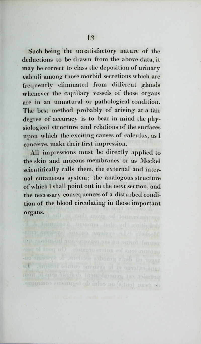 is Such being the unsatisfactory nature of the deductions to be drawn from the above data, it may be correct to class the deposition of urinary calculi among those morbid secretions which are frequently eliminated from different glands whenever the capillary vessels of those organs are in an unnatural or pathological condition. The best method probably of ariving at a fair degree of accuracy is to bear in mind the phy- siological structure and relations of the surfaces upon which the exciting causes of calculus, as I conceive, make their first impression. All impressions must be directly applied to the skin and mucous membranes or as Meckel scientifically calls them, the external and inter- nal cutaneous system; the analogous structure of which I shall point out in the next section, and the necessary consequences of a disturbed condi- tion of the blood circulating in those important organs.