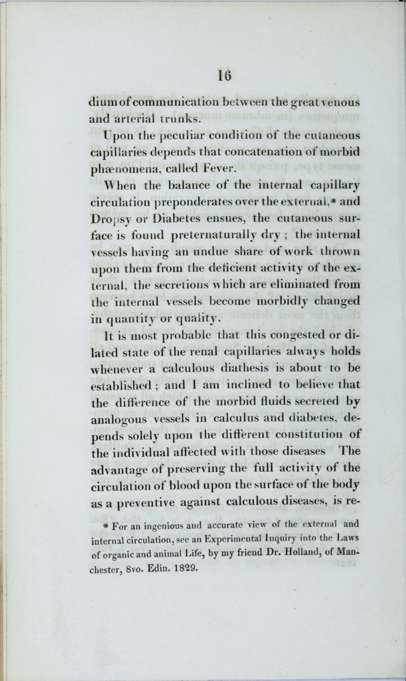 diumof communication between the great venous and arterial trunks. Upon the peculiar condition of the cutaneous capillaries depends that concatenation of morbid phaenomena, called Fever. When the balance of the internal capillary circulation ])reponderates over the external,* and Dro;>sy or Diabetes ensues, the cutaneous sur- face is found preternaturally dry ; the internal vessels having an undue share of w^ork thrown upon them from the deticient activity of the ex- ternal, the secretions which are eliminated from the internal vessels become morbidly changed in quantity or quality. It is most probable that this congested or di- lated state of the renal capillaries always holds whenever a calculous diathesis is about to be established ; and 1 am inclined to believe that the difference of the morbid fluids secreted by analogous vessels in calculus and diabetes, de- pends solely upon the different constitution of the individual affected with those diseases The advantage of preserving the full activity of the circulation of blood upon the surface of the body as a preventive against calculous diseases, is re- * For an ingenious and accurate view of the external and internal circulation, see an Experimental Inquiry into the Laws of organic and animal Life, by my friend Dr. Holland, of Man- Chester, 8vo. Edin. 1829.