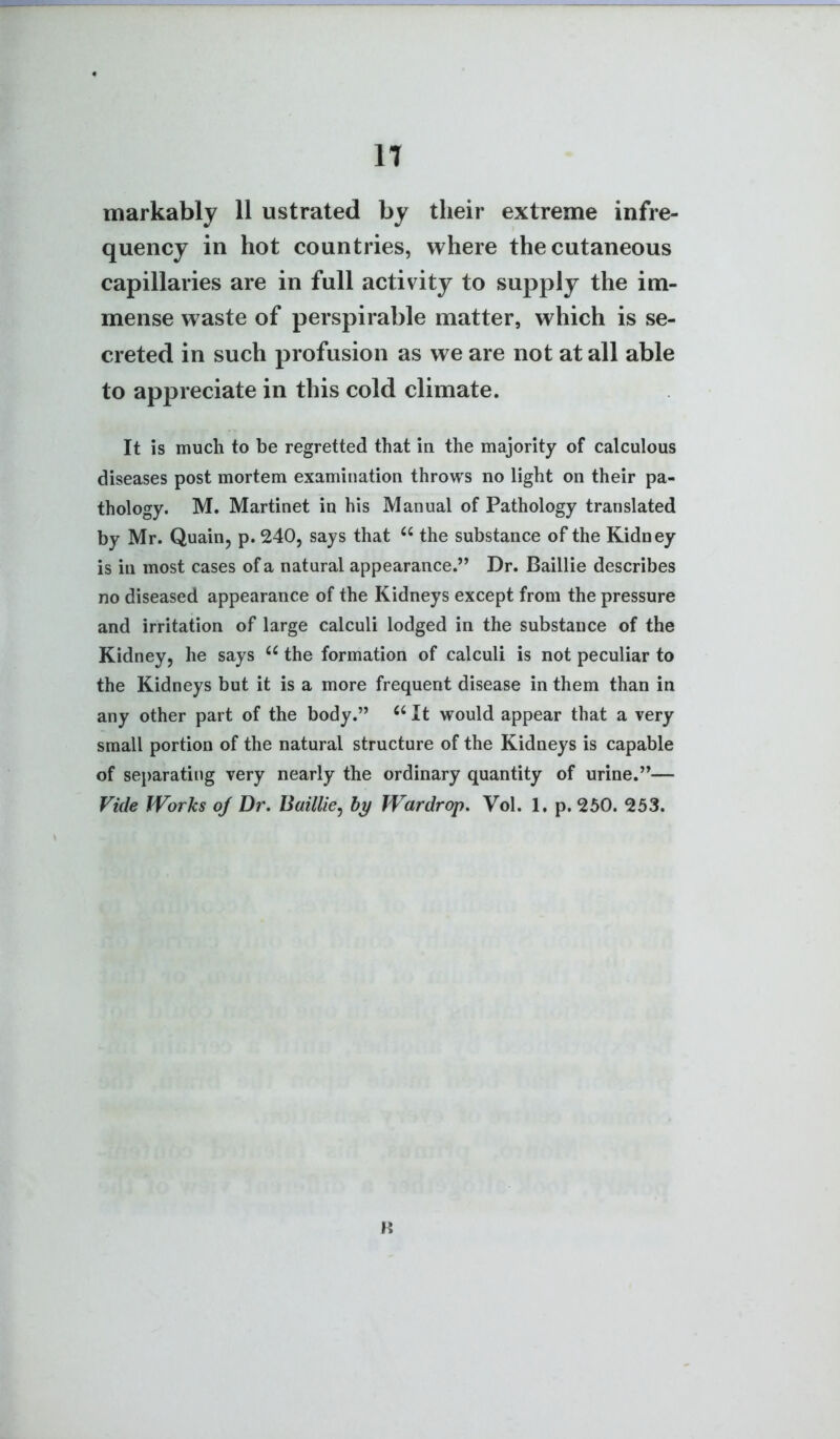 IT markably 11 ustrated by their extreme infre- quency in hot countries, where the cutaneous capillaries are in full activity to sujDply the im- mense waste of perspirable matter, which is se- creted in such profusion as we are not at all able to appreciate in this cold climate. It is much to be regretted that in the majority of calculous diseases post mortem examination throws no light on their pa- thology. M. Martinet in his Manual of Pathology translated by Mr. Quain, p. 240, says that the substance of the Kidney is in most cases of a natural appearance. Dr. Baillie describes no diseased appearance of the Kidneys except from the pressure and irritation of large calculi lodged in the substance of the Kidney, he says the formation of calculi is not peculiar to the Kidneys but it is a more frequent disease in them than in any other part of the body. It would appear that a very small portion of the natural structure of the Kidneys is capable of separating very nearly the ordinary quantity of urine.— Vide Works oj Dr. Baillie^ by Wardrop, Vol. 1. p. 250. 253. R