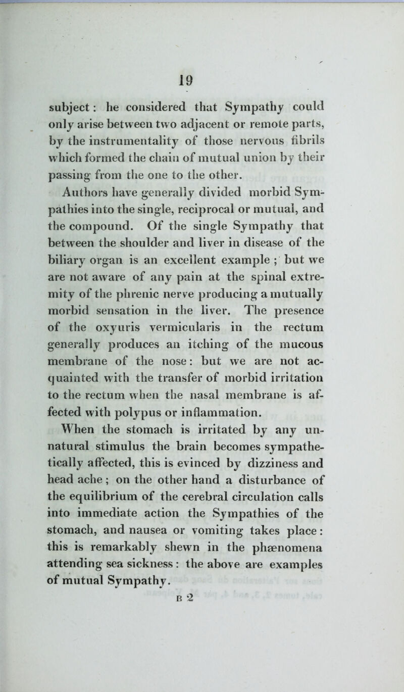 subject: he considered that Sympathy could only arise between two adjacent or remote parts, by the instrumentality of those nervous fibrils which formed the chain of mutual union by their passing from tlie one to the other. Authors have generally divided morbid Sym- pathies into the single, reciprocal or mutual, and the compound. Of the single Sympathy that between the shoulder and liver in disease of the biliary organ is an excellent example ; but we are not av^^are of any pain at the spinal extre- mity of the phrenic nerve producing a mutually morbid sensation in the liver. The presence of the oxyuris vermicularis in the rectum generally produces an itching of the mucous membrane of the nose: but we are not ac- quainted with the transfer of morbid irritation to the rectum when the nasal membrane is af- fected with polypus or inflammation. When the stomach is irritated by any un- natural stimulus the brain becomes sympathe- tically affected, this is evinced by dizziness and head ache ; on the other hand a disturbance of the equilibrium of the cerebral circulation calls into immediate action the Sympathies of the stomach, and nausea or vomiting takes place: this is remarkably shewn in the phsenomena attending sea sickness : the above are examples of mutual Sympathy. B 2