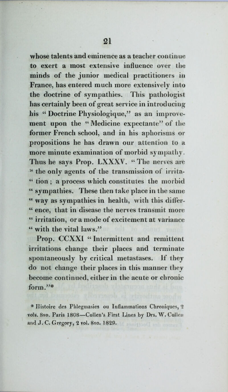 whose talents and eminence as a teacher continue to exert a most extensive influence over the minds of the junior medical practitioners in France, has entered much more extensively into the doctrine of sympathies. This pathologist has certainly been of great service in introducing his  Doctrine Physiologique/^ as an improve- ment upon the  Medicine expectante'^ of the former French school, and in his aphorisms or propositions he has drawn our attention to a more minute examination of morbid sympathy. Thus he says Prop. LXXXV.  The nerves are the only agents of the transmission of irrita-  tion ; a process which constitutes the morbid *' sympathies. These then take place in the same  way as sympathies in health, with this differ-  ence, that in disease the nerves transmit more  irritation, or a mode of excitement at variance  with the vital laws.^^ Prop. CCXXI  Intermittent and remittent irritations change their places and terminate spontaneously by critical metastases. If they do not change their places in this manner they become continued, either in the acute or chronic form.^^* * Ilistoire des Phlegmasies ou Inflammations Chroniques, 2 vols. 8vo. Paris 1808—CuUen's First Lines hy Drs. W. CuUeii and J. C. Gregory, 2 vol. 8vo. 1829.