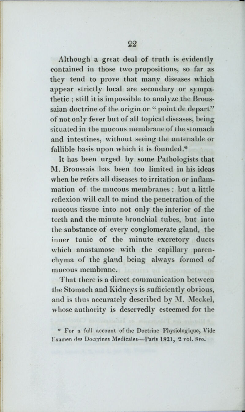 Although a great deal of truth is evidently contained in those two propositions, so far as they tend to prove that many diseases which appear strictly local are secondary or sympa- thetic ; still it is impossible to analyze the Brous- saian doctrine of the origin or  point de depart'^ of not only fever but of all topical diseases, being situated in the mucous membrane of the stomach and intestines, w ithout seeing the untenable or fallible basis upon which it is founded.* It has been urged by some Pathologists that M. Broussais has been too limited in his ideas when he refers all diseases to irritation or inflam- mation of the mucous membranes : but a little reflexion will call to mind the penetration of the mucous tissue into not only the interior of the teeth and the minute bronchial tubes, but into the substance of every conglomerate gland, the inner tunic of the minute excretory ducts which anastamose with the capillary paren- chyma of the gland being always formed of mucous membrane. That there is a direct communication between the Stomach and Kidneys is sufficiently obvious, and is thus accurately described by M. Meckel, whose authority is deservedly esteemed for the * For a full account of the Doctrine Physiologique, Vide Fxamen des Doctrines Medicales—^Paris 1821, 2 vol. 8?o.