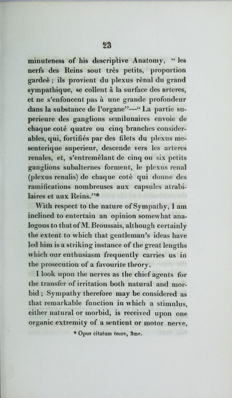 minuteness of his descriptive Anatomy, les nerfs des Reins sout tres petits, proportion gardee ; ils provient du plexus renal du grand sympathique, se collent a la surface des arteres, et ne s^enfoncent pas a une grande profondeur dans la substance de Torgane^^— La partie su- perieure des ganglions semilunaires envoie de chaque cote quatre ou cinq branches consider- ables, qui, fortifies par des filets du plexus me- senterique superieur, descende vers les arteres renales, et, s^entremelant de cinq ou six petits ganglions subalternes forment, le plexus renal (plexus renalis) de chaque cote qui donne des ramifications nombreuses aux capsules atrabi- laires et aux Reins/^* With respect to the nature of Sympathy, I am inclined to entertain an opinion somewhat ana- logous to that of M. Broussais, although certainly the extent to which that gentleman^s ideas have led him is a striking instance of the great lengths which our enthusiasm frequently carries us in the prosecution of a favourite theory. I look upon the nerves as the chief agents for the transfer of irritation both natural and mor- bid ; Sympathy therefore may be considered as that remarkable function in which a stimulus, either natural or morbid, is received upon one organic extremity of a sentient or motor nerve, * Opus citatum tome, 3me.