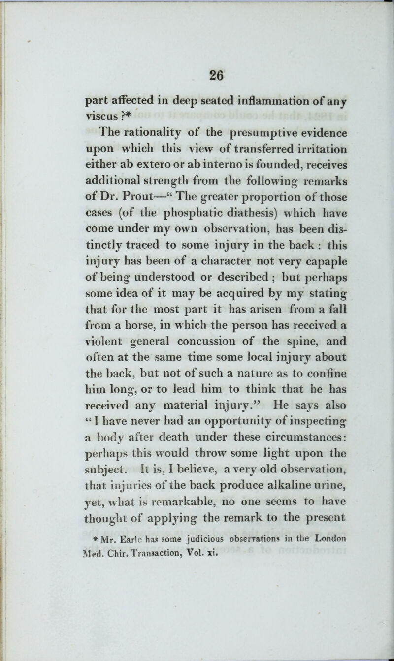 part affected in deep seated inflammation of any viscus ?* The rationality of the presumptive evidence upon which this view of transferred irritation either ab extero or ab interno is founded, receives additional strength from the following remarks of Dr. Prout— The greater proportion of those cases (of the phosphatic diathesis) which have come under my own observation, has been dis- tinctly traced to some injury in the back : this injury has been of a character not very capaple of being understood or described ; but perhaps some idea of it may be acquired by my stating that for the most part it has arisen from a fall from a horse, in which the person has received a violent general concussion of the spine, and often at the same time some local injury about the back, but not of such a nature as to confine him long, or to lead him to think that he has received any material injury. He says also I have never had an opportunity of inspecting a body after death under these circumstances: perhaps this would throw some light upon the subject. It is, I believe, a very old observation, that injuries of the back produce alkaline urine, yet, what is remarkable, no one seems to have thought of applying the remark to the present *Mr. Earle has some jadicious obserTations in the London Med. Chir. Transaction, Vol. xi.