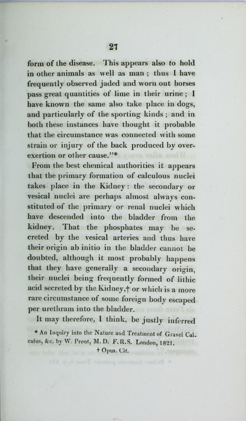 form of the disease. This appears also to hold in other animals as well as man ; thus I have frequently observed jaded and worn out horses pass great quantities of lime in their urine ; I have known the same also take place in dogs, and particularly of the sporting kinds ; and in both these instances have thought it probable that the circumstance was connected with some strain or injury of the back produced by over- exertion or other cause/^* From the best chemical authorities it appears that the primary formation of calculous nuclei takes place in the Kidney: the secondary or vesical nuclei are perhaps almost always con- stituted of the primary or renal nuclei which have descended into the bladder from the kidney. That the phosphates may be se- creted by the vesical arteries and thus have their origin ab initio in the bladder cannot be doubted, although it most probably happens that they have generally a secondary origin, their nuclei being frequently formed of lithic acid secreted by the Kidney,-j- or which is a more rare circumstance of some foreign body escaped per urethram into the bladder. It may therefore, I think, be justly inferred * An Inquiry into the Nature and Treatment of Gravel Cal- culus, &c. by W. Prout, M. D. F. R.S. London, 1821. + Opus. Cit.