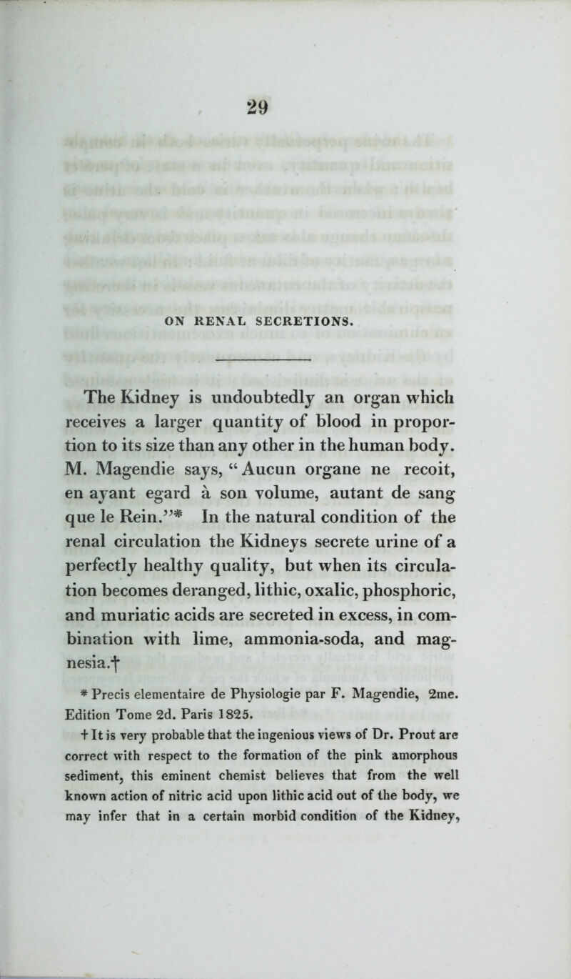 ON RENAL SECRETIONS. The Kidney is undoubtedly an organ which receives a larger quantity of blood in propor- tion to its size than any other in the human body. M. Magendie says, Aucun organe ne recoit, en ayant egard a son volume, autant de sang que le Rein.^^* In the natural condition of the renal circulation the Kidneys secrete urine of a perfectly healthy quality, but when its circula- tion becomes deranged, lithic, oxalic, phosphoric, and muriatic acids are secreted in excess, in com- bination with lime, ammonia-soda, and mag- nesia.j* * Precis elementaire de Physiologic par F. Magendie, 2me. Edition Tome 2d. Paris 1825. + It is very probable that the ingenious views of Dr. Prout are correct with respect to the formation of the pink amorphous sediment, this eminent chemist believes that from the well known action of nitric acid upon lithic acid out of the body, we may infer that in a certain morbid condition of the Kidney,