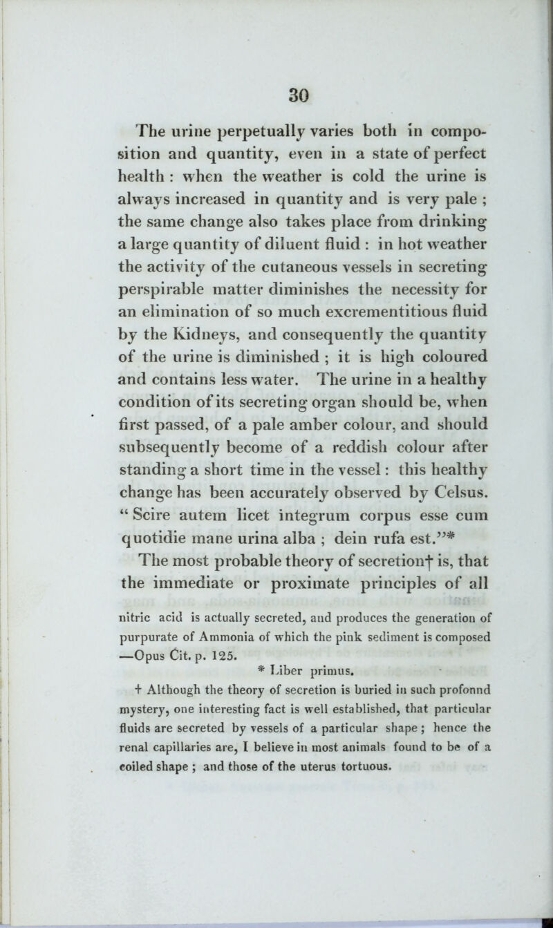 The urine perpetually varies both in compo- sition and quantity, even in a state of perfect health : when the weather is cold the urine is always increased in quantity and is very pale ; the same change also takes place from drinking a large quantity of diluent fluid : in hot weather the activity of the cutaneous vessels in secreting perspirable matter diminishes the necessity for an elimination of so much excrementitious fluid by the Kidneys, and consequently the quantity of the urine is diminished ; it is high coloured and contains less water. The urine in a healthy condition of its secreting organ should be, when first passed, of a pale amber colour, and should subsequently become of a reddish colour after standing a short time in the vessel: this healthy change has been accurately observed by Celsus.  Scire autem licet integrum corpus esse cum quotidie mane urina alba ; dein rufa est.^^* The most probable theory of secretion-|- is, that the immediate or proximate principles of all nitric acid is actually secreted, and produces the generation of purpurate of Ammonia of which the pink sediment is composed —Opus Cit. p. 125. * Liber primus. + Although the theory of secretion is buried in such profonnd mystery, one interesting fact is well established, that particular fluids are secreted by vessels of a particular shape ; hence the renal capillaries are, I believe in most animals found to be of a coiled shape ; and those of the uterus tortuous.