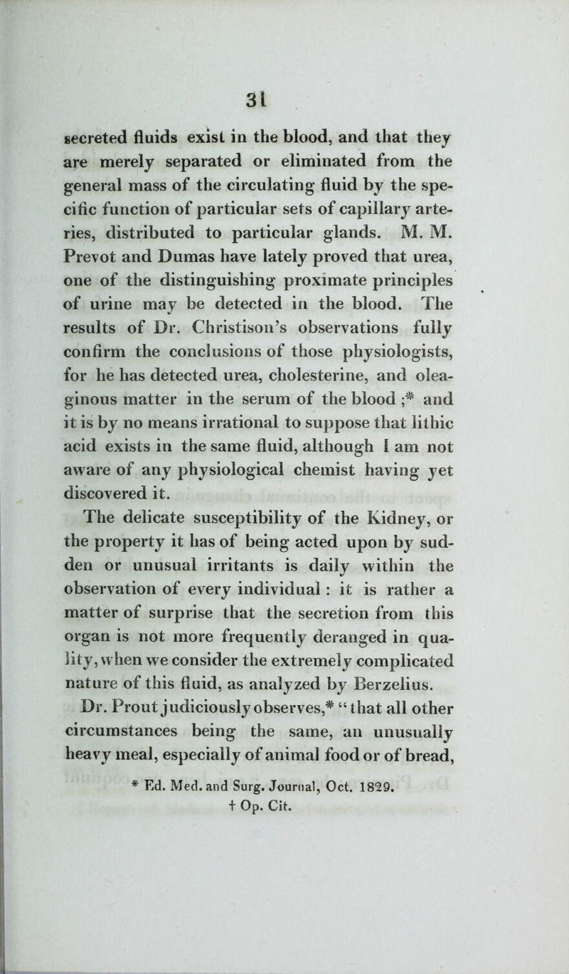 secreted fluids exist in the blood, and that they are merely separated or eliminated from the general mass of the circulating fluid by the spe- cific function of particular sets of capillary arte- ries, distributed to particular glands. M. M. Prevot and Dumas have lately proved that urea, one of the distinguishing proximate principles of urine may be detected in the blood. The results of Dr. Christison's observations fully confirm the conclusions of those physiologists, for he has detected urea, cholesterine, and olea- ginous matter in the serum of the blood and it is by no means irrational to suppose that lithic acid exists in the same fluid, although I am not aware of any physiological chemist having yet discovered it. The delicate susceptibility of the Kidney, or the property it has of being acted upon by sud- den or unusual irritants is daily within the observation of every individual : it is rather a matter of surprise that the secretion from this organ is not more frequently deranged in qua- lity, when we consider the extremely complicated nature of this fluid, as analyzed by Berzelius. Dr. Prout judiciously observes,* that all other circumstances being the same, an unusually heavy meal, especially of animal food or of bread, * Ed. Med. and Surg. Journal, Oct. 1829. + Op. Cit.