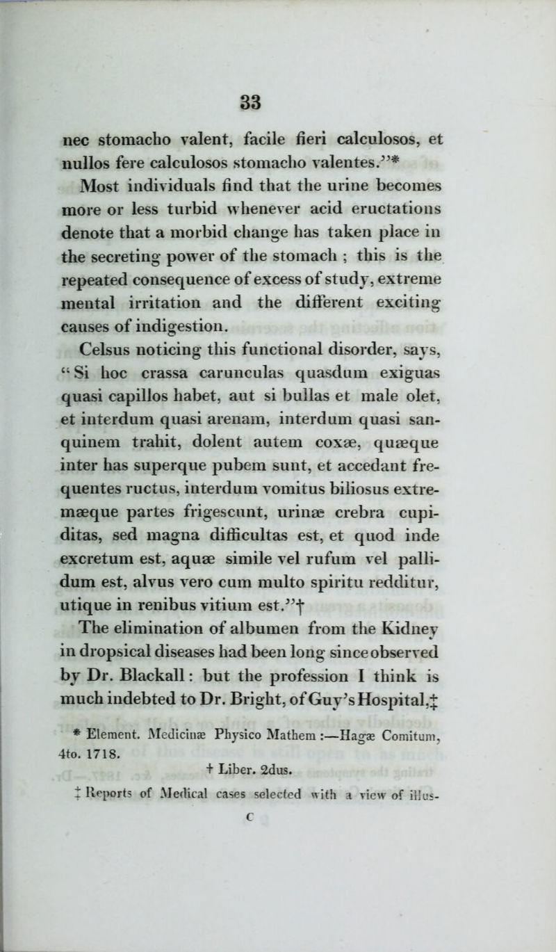 iiec stomacho valent, facile fieri calculosos, et nullos fere calculosos stomacho valentes/^* Most individuals find that the urine becomes more or less turbid whenever acid eructations denote that a morbid change has taken place in the secreting power of the stomach ; this is the repeated consequence of excess of study, extreme mental irritation and the difi^erent exciting causes of indisfestion. Celsus noticing this functional disorder, says,  Si hoc crassa carunculas quasdum exiguas quasi capillos habet, aut si bullas et male olet, et interdum quasi arenam, interdum quasi san- quinem trahit, dolent autem coxae, quseque inter has superque pubem sunt, et accedant fre- quentes ructus, interdum vomitus biliosus extre- maeque partes frigescunt, urinae crebra cupi- ditas, sed magna diflicultas est, et quod inde excretum est, aquae simile vel rufum vel palli- dum est, alvus vero cum multo spiritu redditur, utique in renibus vitium est/^f The elimination of albumen from the Kidney in dropsical diseases had been long since observed by Dr. Blackall: but the profession I think is much indebted to Dr. Bright, of Guy^s Hospital.^ * Element. Mediciiiae Physico Mathem :—Hagae Comitum, 4to. 1718. + Liber. 2dus. t Reports of Medical cases selected with a riew of illus- C