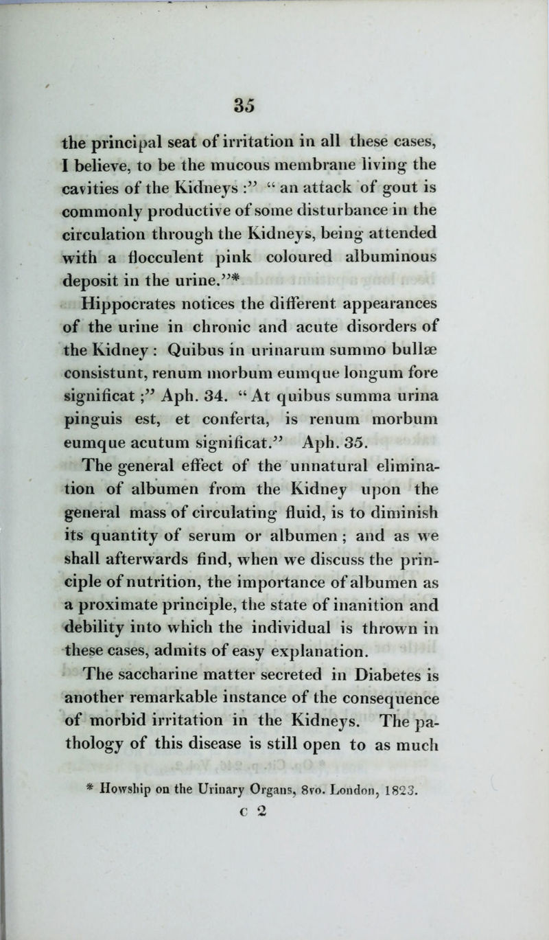 the principal seat of irritation in all these cases, I believe, to be the mucous membrane living the cavities of the Kidneys  an attack of gout is commonly productive of some disturbance in the circulation through the Kidneys, being attended with a flocculent pink coloured albuminous deposit in the urine. Hippocrates notices the different appearances of the urine in chronic and acute disorders of the Kidney : Quibus in urinarum summo bullae consistunt, renum morbum eumque longum fore significat Aph. 34.  At quibus summa urina pinguis est, et conferta, is renum morbum eumque acutum significat.Aph. 35. The general effect of the unnatural elimina- tion of albumen from the Kidney upon the general mass of circulating fluid, is to diminish its quantity of serum or albumen ; and as we shall afterwards find, when we discuss the prin- ciple of nutrition, the importance of albumen as a proximate principle, the state of inanition and debility into which the individual is thrown in these cases, admits of easy explanation. The saccharine matter secreted in Diabetes is another remarkable instance of the consequence of morbid irritation in the Kidneys. The pa- thology of this disease is still open to as much * Howship on the Urinary Organs, 8vo. London, 1823. c 2