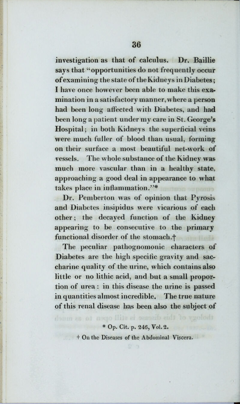 investigation as that of calculus. Dr. Baillie sajs that opportunities do not frequently occur of examining the state of the Kidneys in Diabetes; I have once hovi^ever been able to make this exa- mination in a satisfactory manner, where a person had been long affected with Diabetes, and had been long a patient under my care in St. George^s Hospital; in both Kidneys the superficial veins were much fuller of blood than usual, forming on their surface a most beautiful net-work of vessels. The whole substance of the Kidney was much more vascular than in a healthy state, approaching a good deal in appearance to what takes place in inflammation.^^* Dr. Pemberton was of opinion that Pyrosis and Diabetes insipidus were vicarious of each other; the decayed function of the Kidney appearing to be consecutive to the primary functional disorder of the stomach.+ The peculiar pathognomonic characters of Diabetes are the high specific gravity and sac- charine quality of the urine, which contains also little or no lit hie acid, and but a small propor- tion of urea: in this disease the urine is passed in quantities almost incredible. The true nature of this renal disease has been also the subject of * Op. Cit. p. 246, Vol.2. + On the Diseases of the Abdominal Viscera.