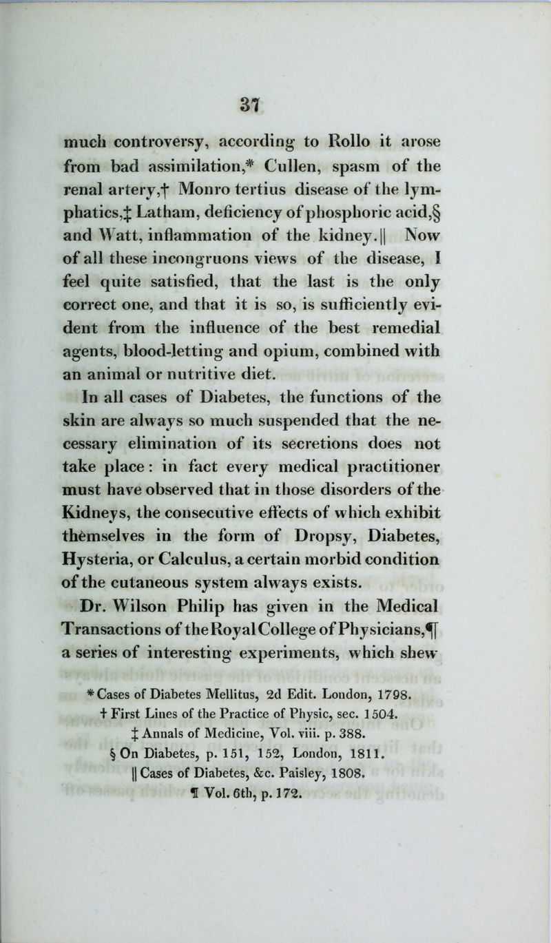 3t much controversy, according to Rollo it arose from bad assimilation,* Cullen, spasm of the renal artery,f Monro tertius disease of the lym- phatics,:}: Latham, deficiency of phosphoric acid5§ and Watt, inflammation of the kidney. || Now of all these incongruons views of the disease, I feel quite satisfied, that the last is the only correct one, and that it is so, is sufficiently evi- dent from the influence of the best remedial agents, blood-Jetting and opium, combined with an animal or nutritive diet. In all cases of Diabetes, the functions of the skin are always so much suspended that the ne- cessary elimination of its secretions does not take place: in fact every medical practitioner must have observed that in those disorders of the Kidneys, the consecutive effects of which exhibit themselves in the form of Dropsy, Diabetes, Hysteria, or Calculus, a certain morbid condition of the cutaneous system always exists. Dr. Wilson Philip has given in the Medical Transactions of the Royal College of Physicians,^ a series of interesting experiments, which shew * Cases of Diabetes Mellitus, 2d Edit. London, 1798. + First Lines of the Practice of Physic, sec. 1504. J Annals of Medicine, Vol. Tiii. p. 388. § On Diabetes, p. 151, 152, London, 1811. {{ Cases of Diabetes, &c. Paisley, 1808. f Vol. 6th, p. 172.