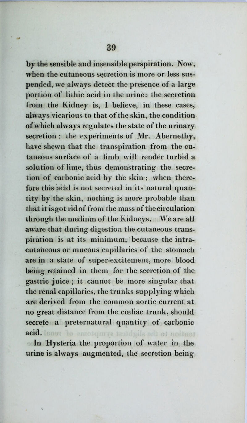 by the sensible and insensible perspiration. Now, when the cutaneous stjcretion is more or less sus- pended, we always detect the presence of a large portion of lithic acid in the urine: the secretion from the Kidney is, I believe, in these cases, always vicarious to that of the skin, the condition of which always regulates the state of the urinary secretion : the experiments of Mr. Abernethy, have shewn that the transpiration from the cu- taneous surface of a limb will render turbid a solution of lime, thus demonstrating the secre- tion of carbonic acid by the skin ; when there- fore this acid is not secreted in its natural quan- tity by the skin, nothing is more probable than that it is got rid of from the mass of the circulation tlirough the medium of the Kidneys. We are all aware that during digestion the cutaneous trans- piration is at its minimum, because the intra- cutaneous or mucous capillaries of the stomach are in a state of super-excitement, more blood being retained in them for the secretion of the gastric juice ; it cannot be more singular that the renal capillaries, the trunks supplying which are derived from the common aortic current at no great distance from the coeliac trunk, should secrete a preternatural quantity of carbonic acid. In Hysteria the proportion of water in the urine is always augmented, the secretion being