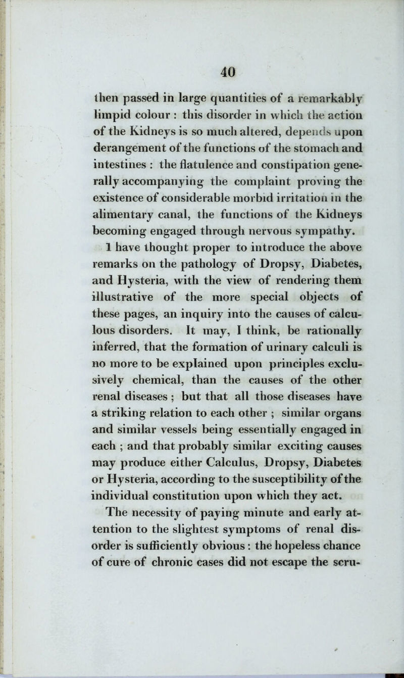 then passed in large quantities of a lemarkably limpid colour : this disorder in which the action of the Kidneys is so much altered, depends upon derangement of the functions of the stomach and intestines : the flatulence and constipation gene- rally accompanying the complaint proving the existence of considerable morbid irritation in the alimentary canal, the functions of the Kidneys becoming engaged through nervous sympathy. 1 have thought proper to introduce the above remarks on the pathology of Dropsy, Diabetes, and Hysteria, with the view of rendering them illustrative of the more special objects of these pages, an inquiry into the causes of calcu- lous disorders. It may, I think, be rationally inferred, that the formation of urinary calculi is no more to be explained upon principles exclu- sively chemical, than the causes of the other renal diseases ; but that all those diseases have a striking relation to each other ; similar organs and similar vessels being essentially engaged in each ; and that probably similar exciting causes may produce either Calculus, Dropsy, Diabetes or Hysteria, according to the susceptibility of the individual constitution upon which they act. The necessity of paying minute and early at- tention to the slightest symptoms of renal dis- order is sufficiently obvious: the hopeless chance of cure of chronic cases did not escape the scru-