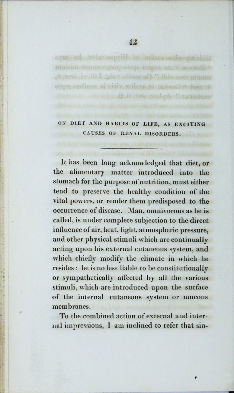 ON DIET AND HABITS OF LIFE, AS EXCITING CAUSES OF RENAL DISORDERS. It has been long acknowledged that diet, or the alimentary matter introduced into the stomach for the purpose of nutrition, must either tend to preserve the healthy condition of the vital powers, or render them predisposed to the occurrence of disease. Man, omnivorous as he is called, is under complete subjection to the direct influence of air, heat, light, atmospheric pressure, and other physical stimuli which are continually acling upon his external cutaneous system, and which chiefly modify the climate in which he resides : he is no less liable to be constitutionally or sympathetically aflected by all the various stimuli, which are introduced upon the surface of the internal cutaneous system or mucous membranes. To the combined action of external and inter- nal impressions, I am inclined to refer that sin-