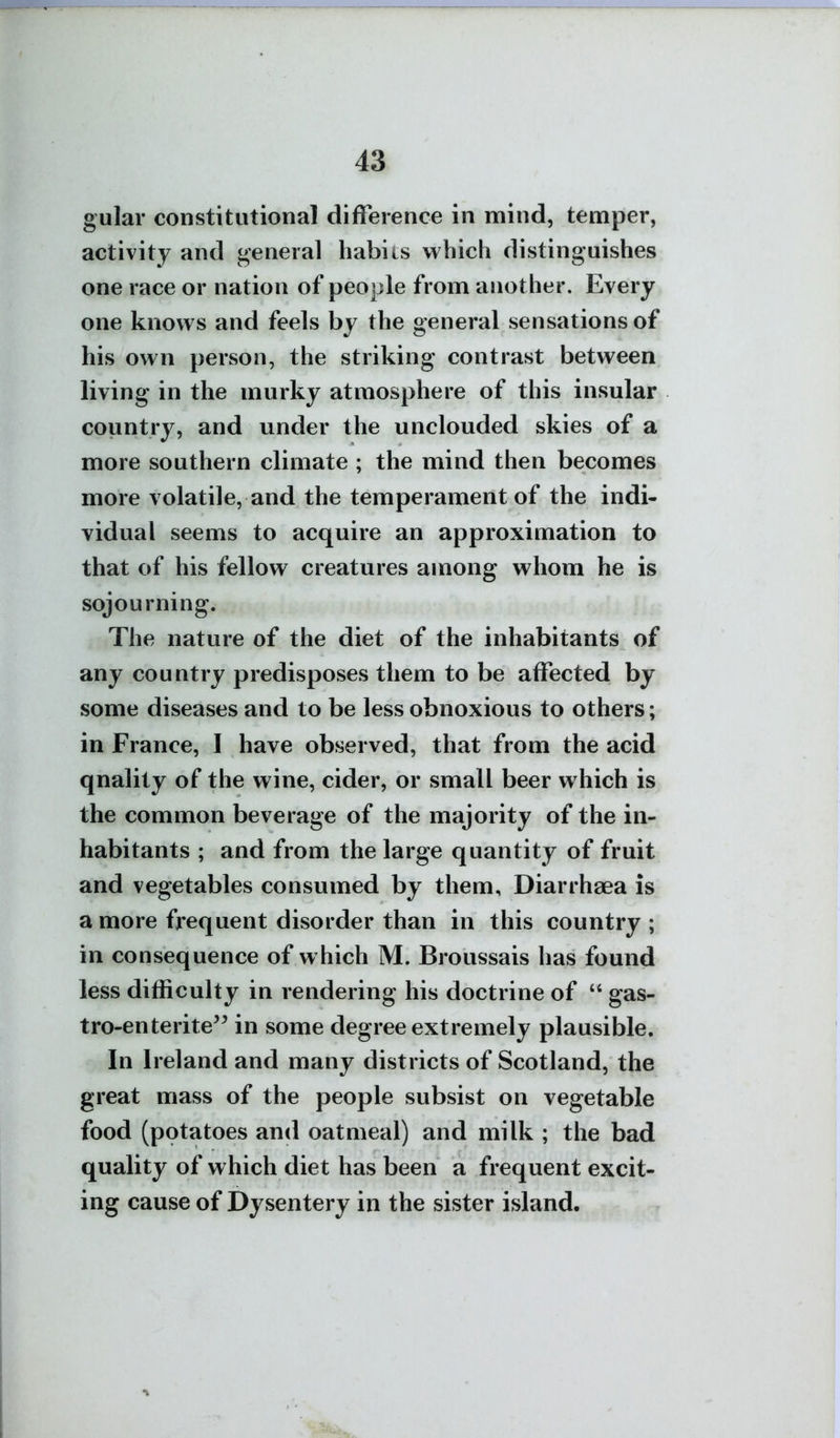 gular constitutional difference in mind, temper, activity and general habits which distinguishes one race or nation of people from another. Every one knows and feels by the general sensations of his own person, the striking contrast between living in the murky atmosphere of this insular country, and under the unclouded skies of a more southern climate ; the mind then becomes more volatile, and the temperament of the indi- vidual seems to acquire an approximation to that of his fellow creatures among whom he is sojourning. The nature of the diet of the inhabitants of any country predisposes them to be affected by some diseases and to be less obnoxious to others; in France, I have observed, that from the acid qnality of the wine, cider, or small beer which is the common beverage of the majority of the in- habitants ; and from the large quantity of fruit and vegetables consumed by them, Diarrhaea is a more frequent disorder than in this country ; in consequence of which M. Broussais has found less difficulty in rendering his doctrine of  gas- tro-enterite^^ in some degree extremely plausible. In Ireland and many districts of Scotland, the great mass of the people subsist on vegetable food (potatoes and oatmeal) and milk ; the bad quality of which diet has been a frequent excit- ing cause of Dysentery in the sister island.