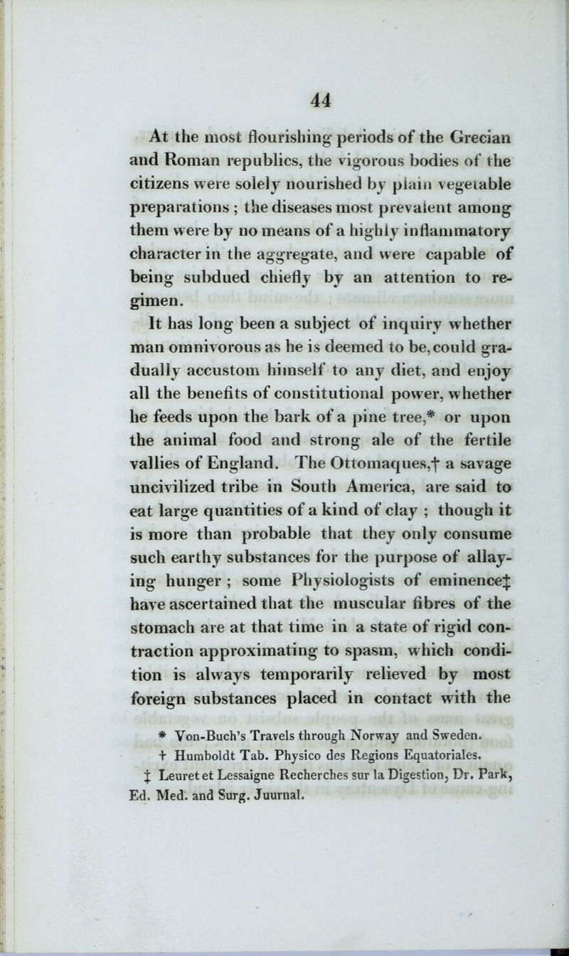 At the most flourishing periods of the Grecian and Roman republics, the vigorous bodies of the citizens were solely nourished by plain vegetable preparations; the diseases most prevalent among them were by no means of a highly inflammatory character in the aggregate, and were capable of being subdued chiefly by an attention to re- gimen. It has long been a subject of inquiry whether man omnivorous as he is deemed to be,could gra- dually accustom himself to any diet, and enjoy all the benefits of constitutional power, whether he feeds upon the bark of a pine tree,* or upon the animal food and strong ale of the fertile vallies of England. The Ottomaques,j' a savage uncivilized tribe in South America, are said to eat large quantities of a kind of clay ; though it is more than probable that they only consume such earthy substances for the purpose of allay- ing hunger ; some Physiologists of eminence J have ascertained that the muscular fibres of the stomach are at that time in a state of rigid con- traction approximating to spasm, which condi- tion is always temporarily relieved by most foreign substances placed in contact with the * Von-Buch's Travels through Norway and Sweden. + Humboldt Tab. Physico des Pwegions Equatoriales. i Leuret et Lessaigne Recherches sur la Digestion^ Dr. Park, Ed. Med. and Surg. Juurnal.