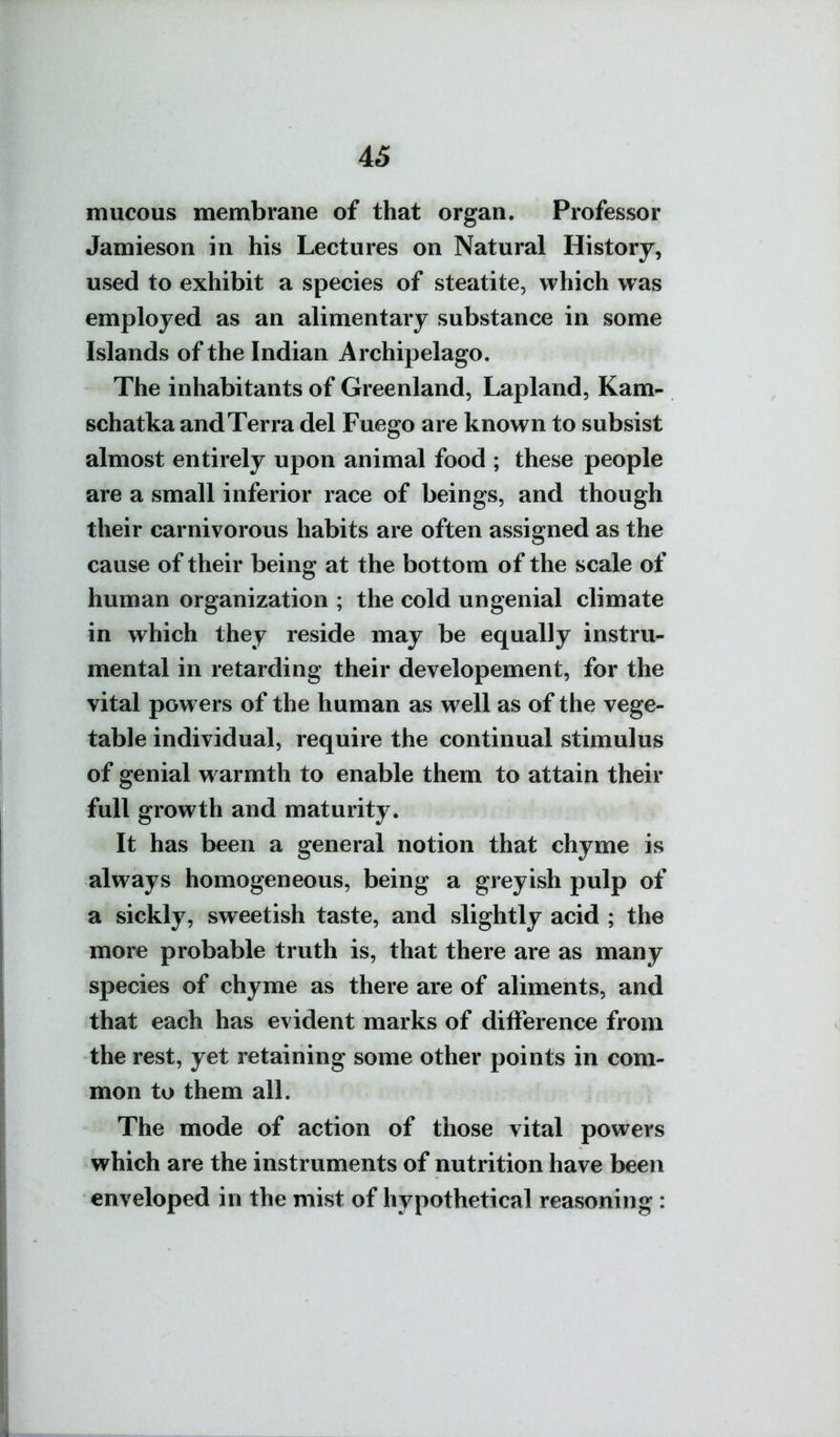mucous membrane of that organ. Professor Jamieson in his Lectures on Natural History, used to exhibit a species of steatite, which was employed as an alimentary substance in some Islands of the Indian Archipelago. The inhabitants of Greenland, Lapland, Kam- schatka and Terra del Fuego are known to subsist almost entirely upon animal food ; these people are a small inferior race of beings, and though their carnivorous habits are often assigned as the cause of their being at the bottom of the scale of human organization ; the cold ungenial climate in which they reside may be equally instru- mental in retarding their developement, for the vital powers of the human as well as of the vege- table individual, require the continual stimulus of genial w armth to enable them to attain their full growth and maturity. It has been a general notion that chyme is always homogeneous, being a greyish pulp of a sickly, sweetish taste, and slightly acid ; the more probable truth is, that there are as many species of chyme as there are of aliments, and that each has evident marks of difference from the rest, yet retaining some other points in com- mon to them all. The mode of action of those vital powers which are the instruments of nutrition have been enveloped in the mist of hypothetical reasoning :