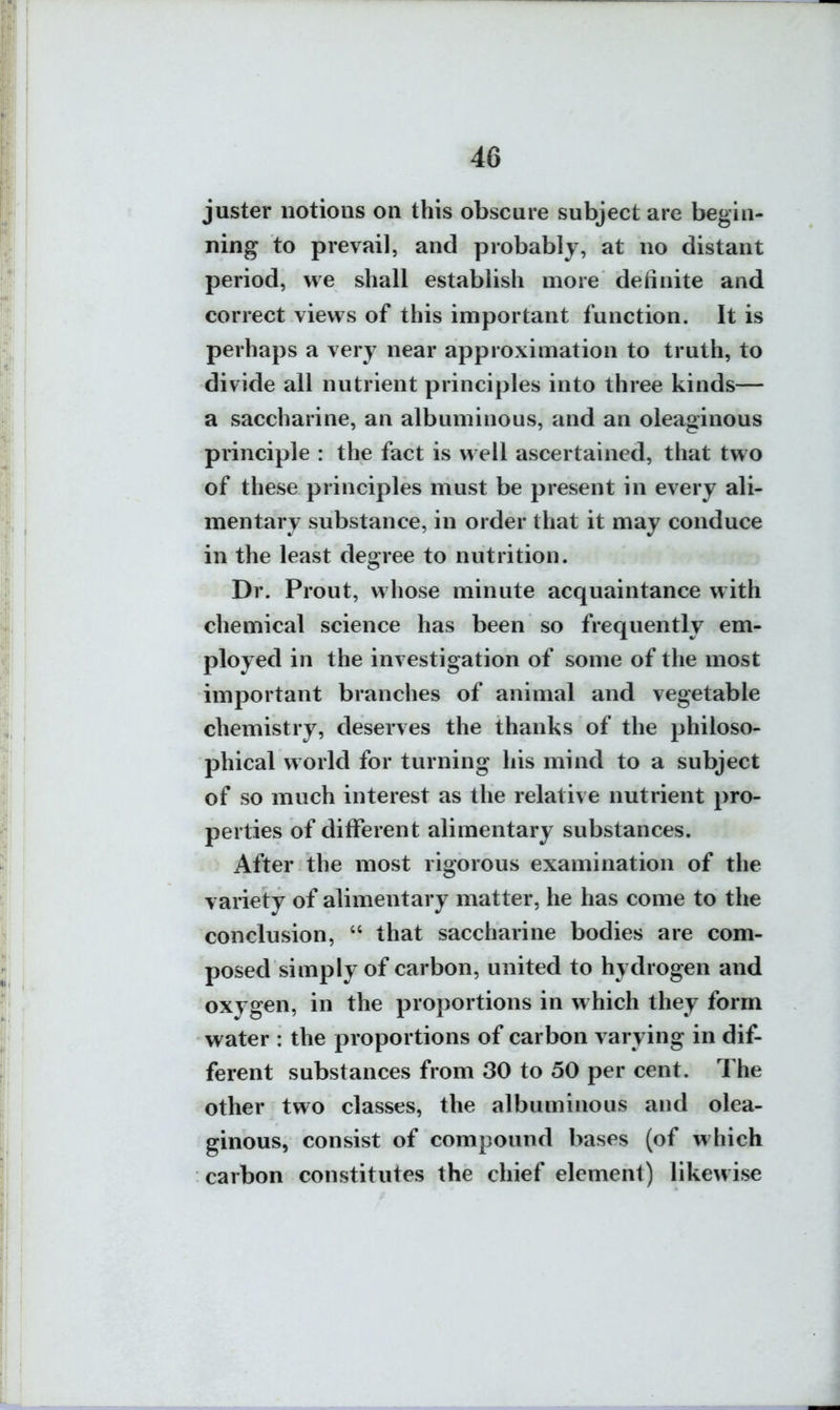 juster notions on this obscure subject are begin- ning to prevail, and probably, at no distant period, we shall establish more definite and correct views of this important function. It is perhaps a very near approximation to truth, to divide all nutrient principles into three kinds— a saccharine, an albuminous, and an oleaginous principle : the fact is well ascertained, that two of these principles must be present in every ali- mentary substance, in order that it may conduce in the least degree to nutrition. Dr. Prout, whose minute acquaintance with chemical science has been so frequently em- ployed in the investigation of some of the most important branches of animal and vegetable chemistry, deserves the thanks of the philoso- phical world for turning his mind to a subject of so much interest as the relative nutrient pro- perties of different alimentary substances. After the most rigorous examination of the variety of alimentary matter, he has come to the conclusion,  that saccharine bodies are com- posed simply of carbon, united to hydrogen and oxygen, in the proportions in which they form water : the proportions of carbon varying in dif- ferent substances from 30 to 50 per cent. The other two classes, the albuminous and olea- ginous, consist of compound bases (of which carbon constitutes the chief element) likewise