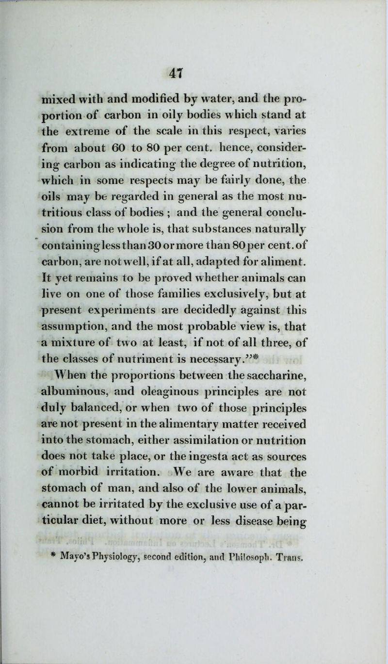 mixed with and modified by water, and the pro- portion of carbon in oily bodies which stand at the extreme of the scale in this respect, varies from about 60 to 80 per cent, hence, consider- ing carbon as indicating the degree of nutrition, which in some respects may be fairly done, the oils may be regarded in general as the most nu- tritious class of bodies ; and the general conclu- sion from the whole is, that substances naturally containinglessthanSOormore than 80per cent.of carbon, are not well, if at all, adapted for aliment. It yet remains to be proved whether animals can live on one of those families exclusively, but at present experiments are decidedly against this assumption, and the most probable view is, that a mixture of two at least, if not of all three, of the classes of nutriment is necessary. When the proportions between the saccharine, albuminous, and oleaginous principles are not duly balanced, or when two of those principles are not present in the alimentary matter received into the stomach, either assimilation or nutrition does not take place, or the ingesta act as sources of morbid irritation. We are aware that the stomach of man, and also of the lower animals, cannot be irritated by the exclusive use of a par- ticular diet, without more or less disease being * Mayo's Physiology, second edition, and Philosopli. Trans.