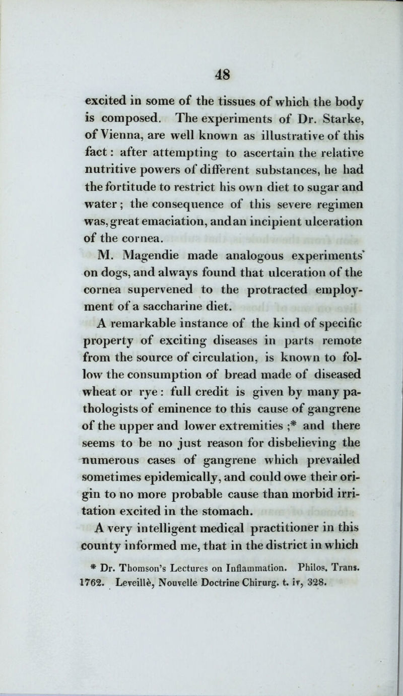 4« excited in some of the tissues of which the body is composed. The experiments of Dr. Starke, of Vienna, are well known as illustrative of this fact: after attempting to ascertain the relative nutritive powers of different substances, he had the fortitude to restrict his own diet to sugar and water; the consequence of this severe regimen was, great emaciation, and an incipient ulceration of the cornea. M. Magendie made analogous experiments* on dogs, and always found that ulceration of the cornea supervened to the protracted employ- ment of a saccharine diet. A remarkable instance of the kind of specific property of exciting diseases in parts remote from the source of circulation, is known to fol- low the consumption of bread made of diseased wheat or rye : full credit is given by many pa- thologists of eminence to this cause of gangrene of the upper and lower extremities ;* and there seems to be no just reason for disbelieving the inumerous cases of gangrene which prevailed sometimes epidemically, and could owe their ori- gin to no more probable cause than morbid irri- tation excited in the stomach. A very intelligent medical practitioner in this county informed me, that in the district in which * Dr. Thomson's Lectures on Inflammation. Philos, Trans. 1762. Leveille, Nouvelle Doctrine Chirurg. t. if, 328.