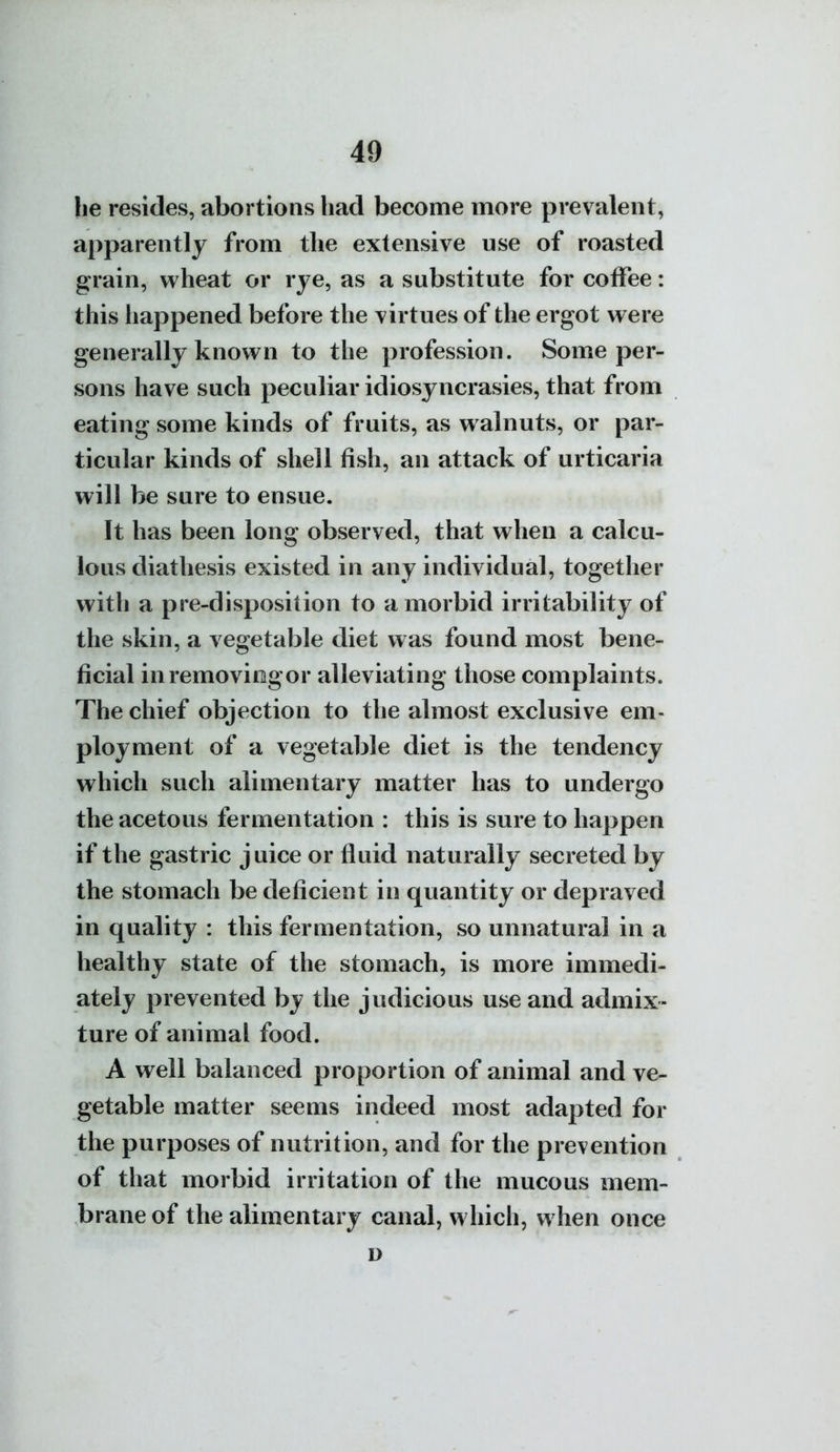 he resides, abortions had become more prevalent, ajiparently from the extensive use of roasted grain, wheat or rye, as a substitute for coffee: this liappened before the virtues of the ergot were generally known to the profession. Some per- sons have such peculiar idiosyncrasies, that from eating some kinds of fruits, as walnuts, or par- ticular kinds of shell fish, an attack of urticaria will be sure to ensue. It has been long observed, that when a calcu- lous diathesis existed in any individual, together with a pre-disposition to a morbid irritability of the skin, a vegetable diet was found most bene- ficial inremoviogor alleviating those complaints. The chief objection to the almost exclusive em- ployment of a vegetable diet is the tendency which such alimentary matter has to undergo the acetous fermentation : this is sure to happen if the gastric juice or fluid naturally secreted by the stomach be deficient in quantity or depraved in quality : this fermentation, so unnatural in a healthy state of the stomach, is more immedi- ately prevented by the judicious use and admix- ture of animal food. A well balanced proportion of animal and ve- getable matter seems indeed most adapted for tlie purposes of nutrition, and for the prevention of that morbid irritation of the mucous mem- brane of the alimentary canal, which, when once D