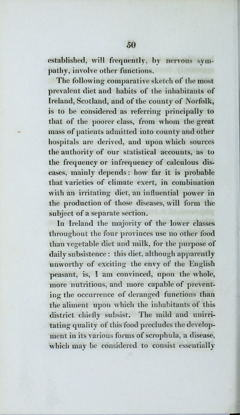 established, will frequently, by nervous sym- pathy, involve other functions. The following comparative sketch of the most prevalent diet and habits of the inhabitants of Ireland, Scotland, and of the county of Norfolk, is to be considered as referring principally to that of the poorer class, from whom the great mass of patients admitted into county and other hospitals are derived, and upon which sources the authority of our statistical accounts, as to the frequency or infrequency of calculous dis- eases, mainly depends: how far it is probable that varieties of climate exert, in combination with an irritating diet, an influential power in the production of those diseases, will form the subject of a separate section. In Ireland the majority of the lower classes throughout the four provinces use no other food than vegetable diet and milk, for the purpose of daily subsistence : this diet, although ap])arently unworthy of exciting the envy of the English peasant, is, I am convinced, upon the whole, more nutritious, and more capable of prevent- ing the occurrence of deranged functions than the aliment upon which the inhabitants of this district chiefly subsist. The mild and unirri- tating quality of this food precludes the develop- ment in its various forms of scrophula, a disease, which may be considered to consist essentially